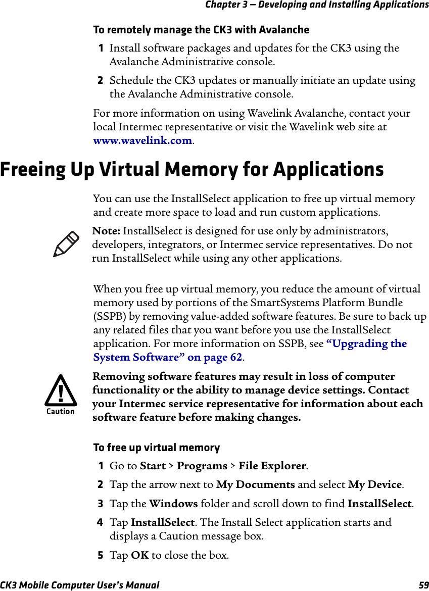 Chapter 3 — Developing and Installing ApplicationsCK3 Mobile Computer User’s Manual 59To remotely manage the CK3 with Avalanche1Install software packages and updates for the CK3 using the Avalanche Administrative console.2Schedule the CK3 updates or manually initiate an update using the Avalanche Administrative console.For more information on using Wavelink Avalanche, contact your local Intermec representative or visit the Wavelink web site at www.wavelink.com.Freeing Up Virtual Memory for ApplicationsYou can use the InstallSelect application to free up virtual memory and create more space to load and run custom applications. When you free up virtual memory, you reduce the amount of virtual memory used by portions of the SmartSystems Platform Bundle (SSPB) by removing value-added software features. Be sure to back up any related files that you want before you use the InstallSelect application. For more information on SSPB, see “Upgrading the System Software” on page 62.To free up virtual memory1Go to Start &gt; Programs &gt; File Explorer.2Tap the arrow next to My Documents and select My Device.3Tap the Windows folder and scroll down to find InstallSelect.4Tap InstallSelect. The Install Select application starts and displays a Caution message box.5Tap OK to close the box.Note: InstallSelect is designed for use only by administrators, developers, integrators, or Intermec service representatives. Do not run InstallSelect while using any other applications.Removing software features may result in loss of computer functionality or the ability to manage device settings. Contact your Intermec service representative for information about each software feature before making changes.