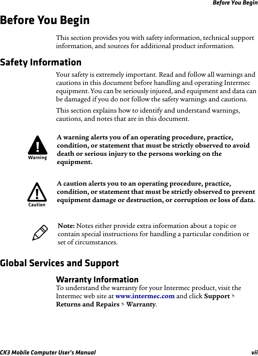 Before You BeginCK3 Mobile Computer User’s Manual viiBefore You BeginThis section provides you with safety information, technical support information, and sources for additional product information.Safety Information Your safety is extremely important. Read and follow all warnings and cautions in this document before handling and operating Intermec equipment. You can be seriously injured, and equipment and data can be damaged if you do not follow the safety warnings and cautions.This section explains how to identify and understand warnings, cautions, and notes that are in this document.   Global Services and SupportWarranty InformationTo understand the warranty for your Intermec product, visit the Intermec web site at www.intermec.com and click Support &gt; Returns and Repairs &gt; Warranty.A warning alerts you of an operating procedure, practice, condition, or statement that must be strictly observed to avoid death or serious injury to the persons working on the equipment.A caution alerts you to an operating procedure, practice, condition, or statement that must be strictly observed to prevent equipment damage or destruction, or corruption or loss of data.Note: Notes either provide extra information about a topic or contain special instructions for handling a particular condition or set of circumstances.