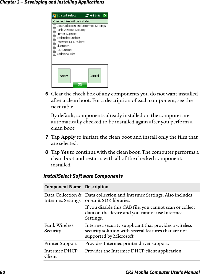 Chapter 3 — Developing and Installing Applications60 CK3 Mobile Computer User’s Manual6Clear the check box of any components you do not want installed after a clean boot. For a description of each component, see the next table.By default, components already installed on the computer are automatically checked to be installed again after you perform a clean boot.7Tap Apply to initiate the clean boot and install only the files that are selected.8Tap Yes to continue with the clean boot. The computer performs a clean boot and restarts with all of the checked components installed.InstallSelect Software ComponentsComponent Name  DescriptionData Collection &amp; Intermec SettingsData collection and Intermec Settings. Also includes on-unit SDK libraries.If you disable this CAB file, you cannot scan or collect data on the device and you cannot use Intermec Settings.Funk Wireless SecurityIntermec security supplicant that provides a wireless security solution with several features that are not supported by Microsoft.Printer Support Provides Intermec printer driver support.Intermec DHCP Client Provides the Intermec DHCP client application.