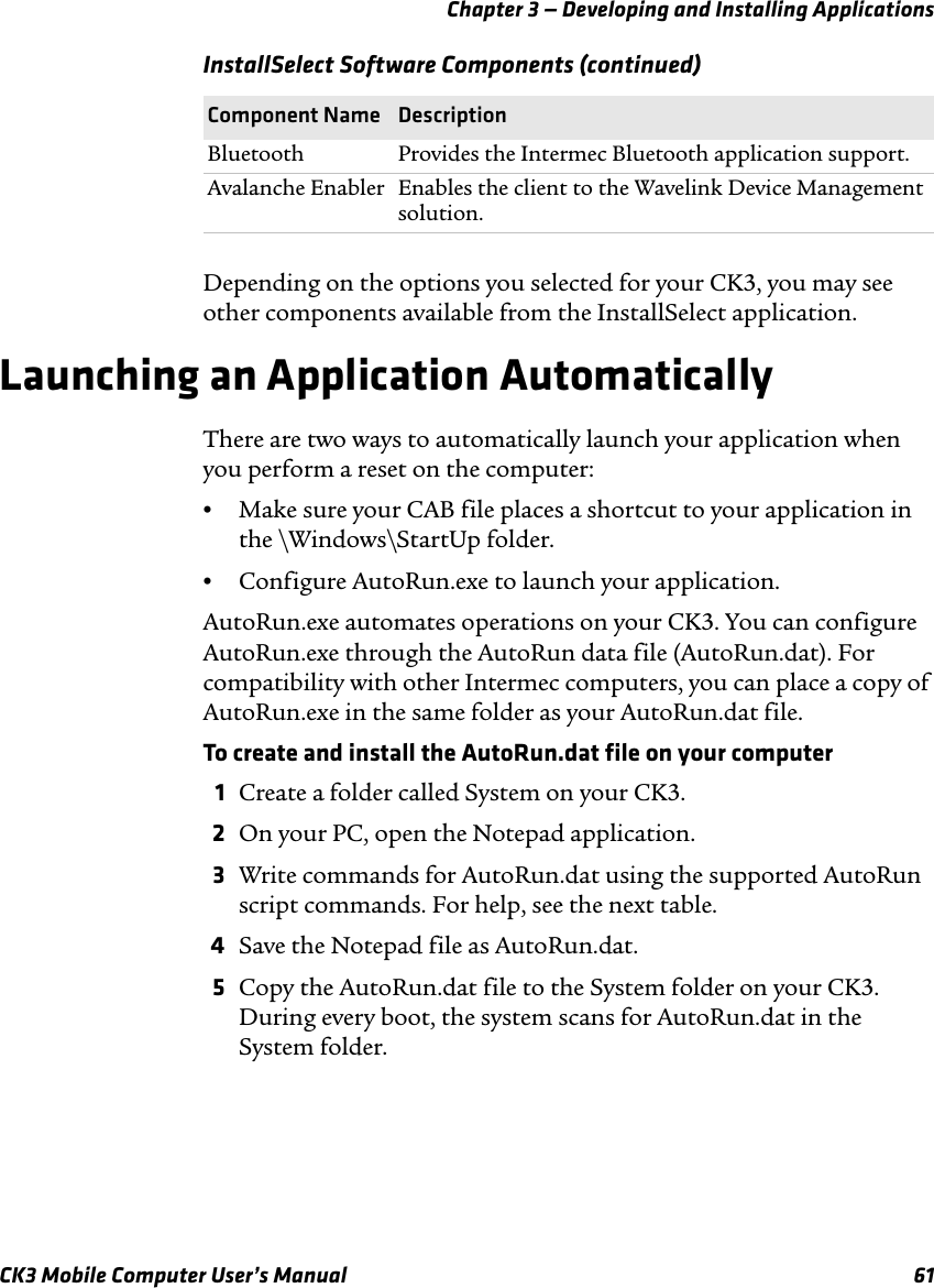 Chapter 3 — Developing and Installing ApplicationsCK3 Mobile Computer User’s Manual 61Depending on the options you selected for your CK3, you may see other components available from the InstallSelect application.Launching an Application AutomaticallyThere are two ways to automatically launch your application when you perform a reset on the computer:•Make sure your CAB file places a shortcut to your application in the \Windows\StartUp folder.•Configure AutoRun.exe to launch your application.AutoRun.exe automates operations on your CK3. You can configure AutoRun.exe through the AutoRun data file (AutoRun.dat). For compatibility with other Intermec computers, you can place a copy of AutoRun.exe in the same folder as your AutoRun.dat file.To create and install the AutoRun.dat file on your computer1Create a folder called System on your CK3.2On your PC, open the Notepad application.3Write commands for AutoRun.dat using the supported AutoRun script commands. For help, see the next table.4Save the Notepad file as AutoRun.dat.5Copy the AutoRun.dat file to the System folder on your CK3. During every boot, the system scans for AutoRun.dat in the System folder.Bluetooth Provides the Intermec Bluetooth application support.Avalanche Enabler Enables the client to the Wavelink Device Management solution.InstallSelect Software Components (continued)Component Name  Description