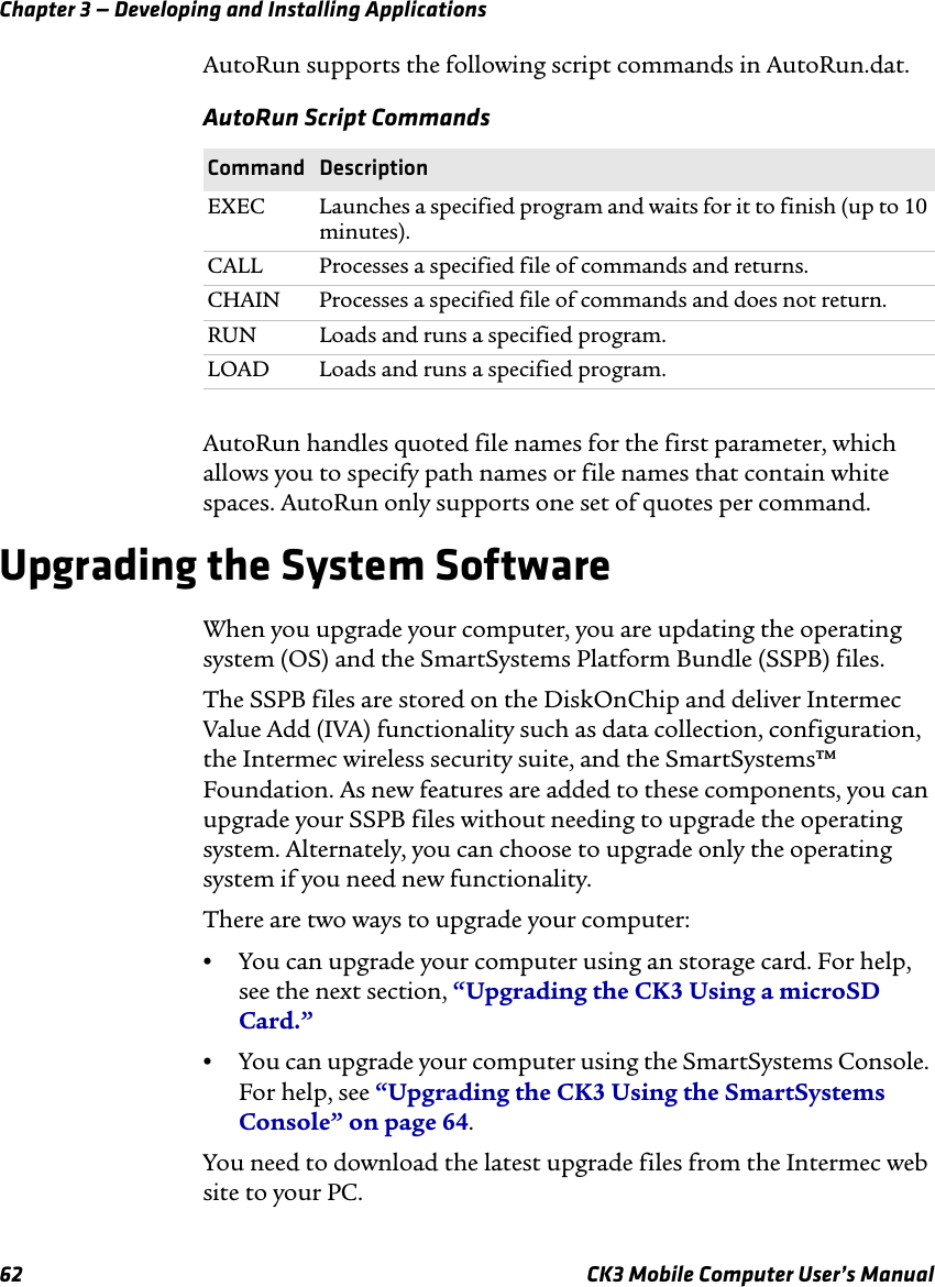 Chapter 3 — Developing and Installing Applications62 CK3 Mobile Computer User’s ManualAutoRun supports the following script commands in AutoRun.dat.AutoRun handles quoted file names for the first parameter, which allows you to specify path names or file names that contain white spaces. AutoRun only supports one set of quotes per command.Upgrading the System SoftwareWhen you upgrade your computer, you are updating the operating system (OS) and the SmartSystems Platform Bundle (SSPB) files.The SSPB files are stored on the DiskOnChip and deliver Intermec Value Add (IVA) functionality such as data collection, configuration, the Intermec wireless security suite, and the SmartSystems™ Foundation. As new features are added to these components, you can upgrade your SSPB files without needing to upgrade the operating system. Alternately, you can choose to upgrade only the operating system if you need new functionality.There are two ways to upgrade your computer:•You can upgrade your computer using an storage card. For help, see the next section, “Upgrading the CK3 Using a microSD Card.”•You can upgrade your computer using the SmartSystems Console. For help, see “Upgrading the CK3 Using the SmartSystems Console” on page 64.You need to download the latest upgrade files from the Intermec web site to your PC.AutoRun Script CommandsCommand DescriptionEXEC Launches a specified program and waits for it to finish (up to 10 minutes).CALL Processes a specified file of commands and returns.CHAIN Processes a specified file of commands and does not return.RUN Loads and runs a specified program.LOAD Loads and runs a specified program.