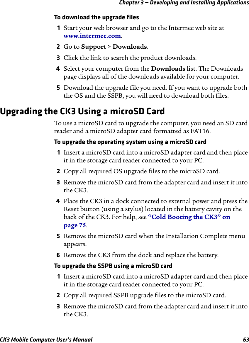 Chapter 3 — Developing and Installing ApplicationsCK3 Mobile Computer User’s Manual 63To download the upgrade files1Start your web browser and go to the Intermec web site at www.intermec.com.2Go to Support &gt; Downloads.3Click the link to search the product downloads.4Select your computer from the Downloads list. The Downloads page displays all of the downloads available for your computer.5Download the upgrade file you need. If you want to upgrade both the OS and the SSPB, you will need to download both files.Upgrading the CK3 Using a microSD CardTo use a microSD card to upgrade the computer, you need an SD card reader and a microSD adapter card formatted as FAT16.To upgrade the operating system using a microSD card1Insert a microSD card into a microSD adapter card and then place it in the storage card reader connected to your PC.2Copy all required OS upgrade files to the microSD card.3Remove the microSD card from the adapter card and insert it into the CK3.4Place the CK3 in a dock connected to external power and press the Reset button (using a stylus) located in the battery cavity on the back of the CK3. For help, see “Cold Booting the CK3” on page 75.5Remove the microSD card when the Installation Complete menu appears.6Remove the CK3 from the dock and replace the battery.To upgrade the SSPB using a microSD card1Insert a microSD card into a microSD adapter card and then place it in the storage card reader connected to your PC.2Copy all required SSPB upgrade files to the microSD card.3Remove the microSD card from the adapter card and insert it into the CK3.