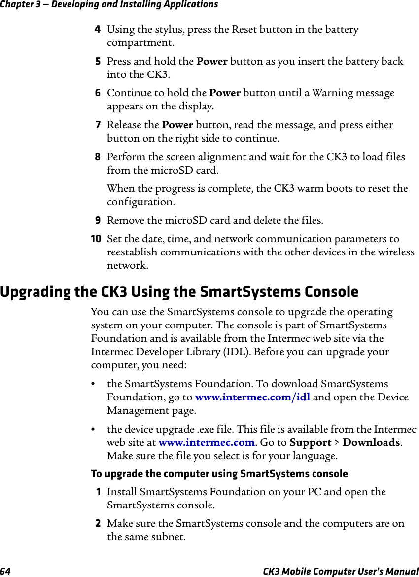 Chapter 3 — Developing and Installing Applications64 CK3 Mobile Computer User’s Manual4Using the stylus, press the Reset button in the battery compartment.5Press and hold the Power button as you insert the battery back into the CK3.6Continue to hold the Power button until a Warning message appears on the display.7Release the Power button, read the message, and press either button on the right side to continue.8Perform the screen alignment and wait for the CK3 to load files from the microSD card. When the progress is complete, the CK3 warm boots to reset the configuration.9Remove the microSD card and delete the files.10 Set the date, time, and network communication parameters to reestablish communications with the other devices in the wireless network.Upgrading the CK3 Using the SmartSystems ConsoleYou can use the SmartSystems console to upgrade the operating system on your computer. The console is part of SmartSystems Foundation and is available from the Intermec web site via the Intermec Developer Library (IDL). Before you can upgrade your computer, you need:•the SmartSystems Foundation. To download SmartSystems Foundation, go to www.intermec.com/idl and open the Device Management page.•the device upgrade .exe file. This file is available from the Intermec web site at www.intermec.com. Go to Support &gt; Downloads. Make sure the file you select is for your language.To upgrade the computer using SmartSystems console1Install SmartSystems Foundation on your PC and open the SmartSystems console.2Make sure the SmartSystems console and the computers are on the same subnet.