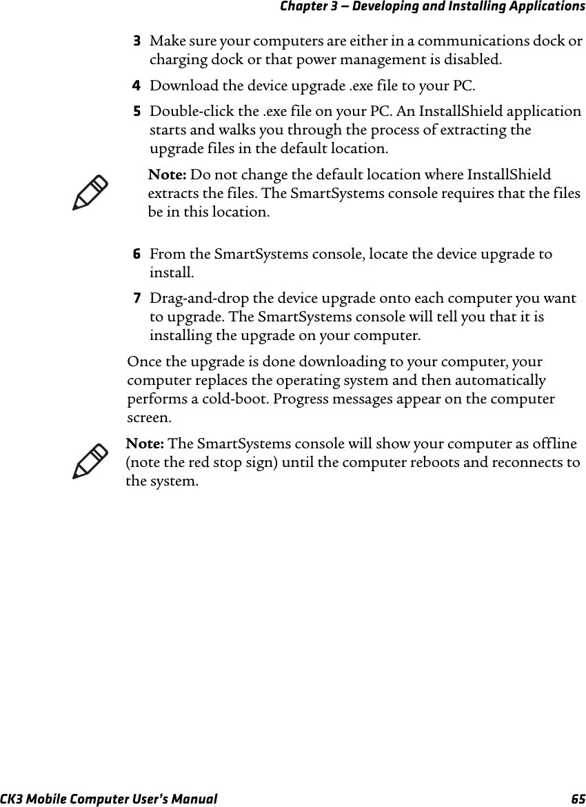 Chapter 3 — Developing and Installing ApplicationsCK3 Mobile Computer User’s Manual 653Make sure your computers are either in a communications dock or charging dock or that power management is disabled.4Download the device upgrade .exe file to your PC.5Double-click the .exe file on your PC. An InstallShield application starts and walks you through the process of extracting the upgrade files in the default location.6From the SmartSystems console, locate the device upgrade to install.7Drag-and-drop the device upgrade onto each computer you want to upgrade. The SmartSystems console will tell you that it is installing the upgrade on your computer.Once the upgrade is done downloading to your computer, your computer replaces the operating system and then automatically performs a cold-boot. Progress messages appear on the computer screen.Note: Do not change the default location where InstallShield extracts the files. The SmartSystems console requires that the files be in this location.Note: The SmartSystems console will show your computer as offline (note the red stop sign) until the computer reboots and reconnects to the system.