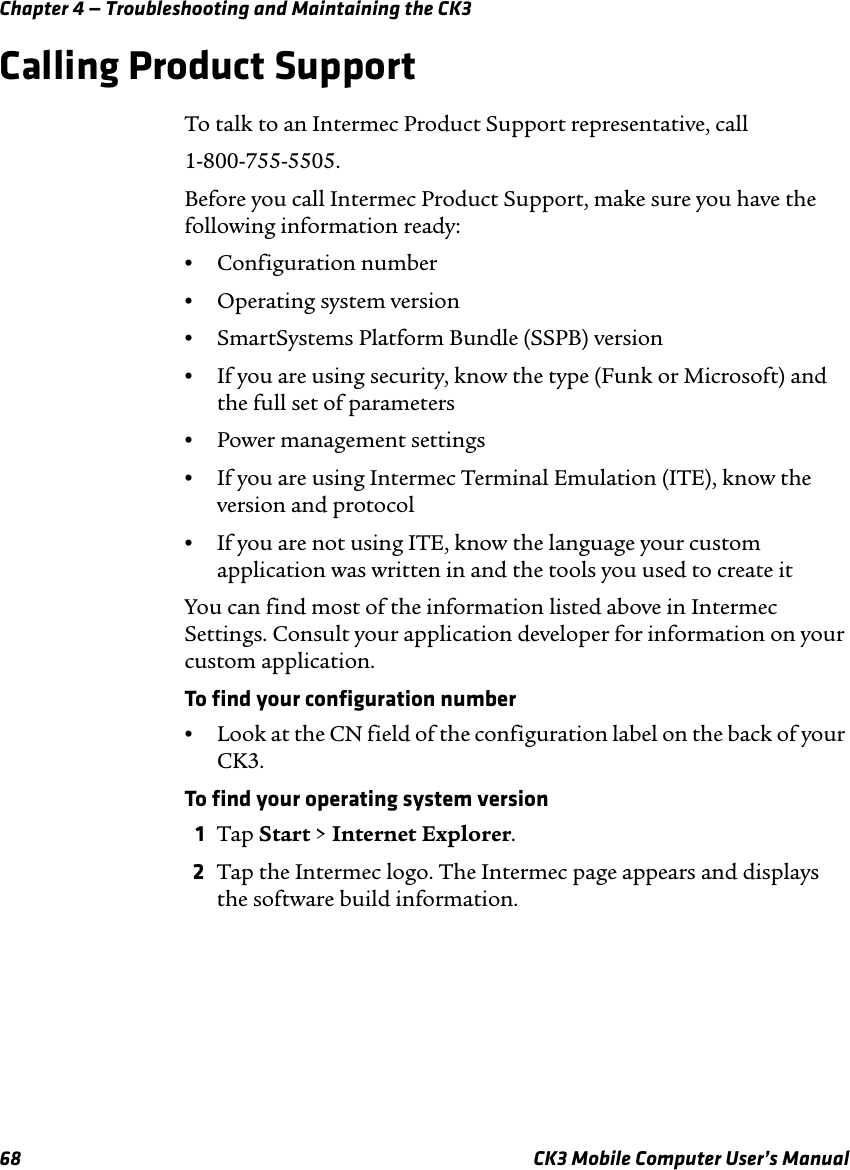 Chapter 4 — Troubleshooting and Maintaining the CK368 CK3 Mobile Computer User’s ManualCalling Product SupportTo talk to an Intermec Product Support representative, call1-800-755-5505.Before you call Intermec Product Support, make sure you have the following information ready:•Configuration number•Operating system version•SmartSystems Platform Bundle (SSPB) version•If you are using security, know the type (Funk or Microsoft) and the full set of parameters•Power management settings•If you are using Intermec Terminal Emulation (ITE), know the version and protocol•If you are not using ITE, know the language your custom application was written in and the tools you used to create itYou can find most of the information listed above in Intermec Settings. Consult your application developer for information on your custom application.To find your configuration number•Look at the CN field of the configuration label on the back of your CK3.To find your operating system version1Tap Start &gt; Internet Explorer.2Tap the Intermec logo. The Intermec page appears and displays the software build information.