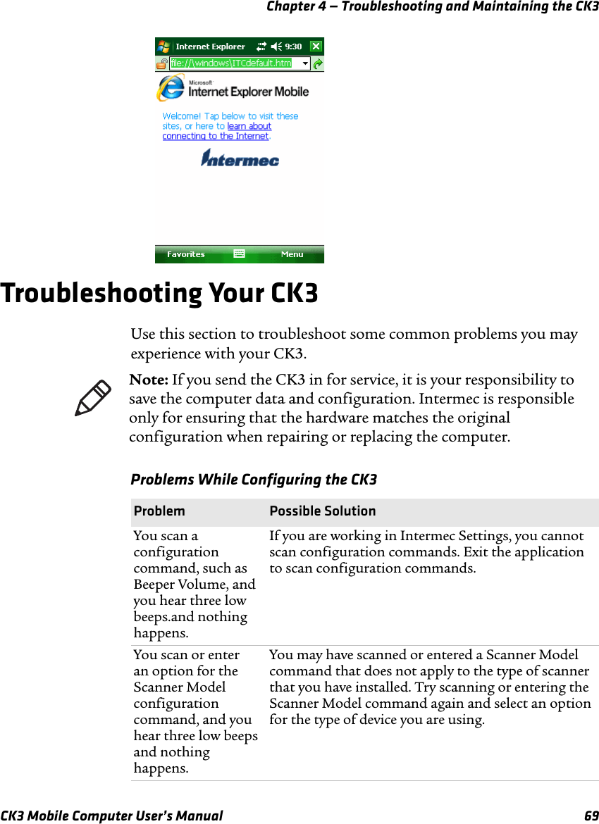 Chapter 4 — Troubleshooting and Maintaining the CK3CK3 Mobile Computer User’s Manual 69Troubleshooting Your CK3Use this section to troubleshoot some common problems you may experience with your CK3. Note: If you send the CK3 in for service, it is your responsibility to save the computer data and configuration. Intermec is responsible only for ensuring that the hardware matches the original configuration when repairing or replacing the computer.Problems While Configuring the CK3Problem Possible SolutionYou scan a configuration command, such as Beeper Volume, and you hear three low beeps.and nothing happens.If you are working in Intermec Settings, you cannot scan configuration commands. Exit the application to scan configuration commands.You scan or enter an option for the Scanner Model configuration command, and you hear three low beeps and nothing happens.You may have scanned or entered a Scanner Model command that does not apply to the type of scanner that you have installed. Try scanning or entering the Scanner Model command again and select an option for the type of device you are using.