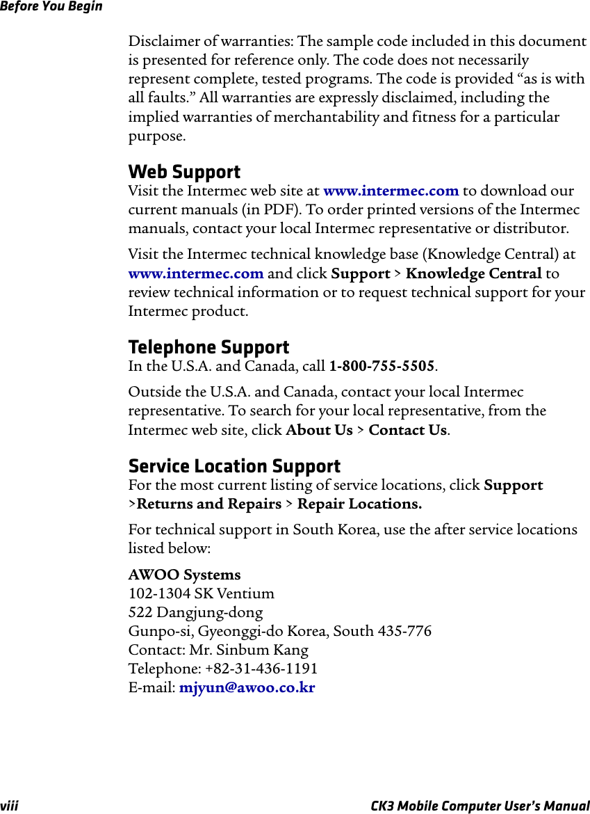 Before You Beginviii CK3 Mobile Computer User’s ManualDisclaimer of warranties: The sample code included in this document is presented for reference only. The code does not necessarily represent complete, tested programs. The code is provided “as is with all faults.” All warranties are expressly disclaimed, including the implied warranties of merchantability and fitness for a particular purpose.Web SupportVisit the Intermec web site at www.intermec.com to download our current manuals (in PDF). To order printed versions of the Intermec manuals, contact your local Intermec representative or distributor.Visit the Intermec technical knowledge base (Knowledge Central) at www.intermec.com and click Support &gt; Knowledge Central to review technical information or to request technical support for your Intermec product.Telephone SupportIn the U.S.A. and Canada, call 1-800-755-5505. Outside the U.S.A. and Canada, contact your local Intermec representative. To search for your local representative, from the Intermec web site, click About Us &gt; Contact Us.Service Location SupportFor the most current listing of service locations, click Support &gt;Returns and Repairs &gt; Repair Locations.For technical support in South Korea, use the after service locations listed below:AWOO Systems102-1304 SK Ventium522 Dangjung-dongGunpo-si, Gyeonggi-do Korea, South 435-776Contact: Mr. Sinbum KangTelephone: +82-31-436-1191E-mail: mjyun@awoo.co.kr