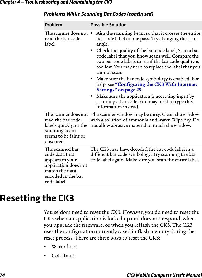 Chapter 4 — Troubleshooting and Maintaining the CK374 CK3 Mobile Computer User’s ManualResetting the CK3You seldom need to reset the CK3. However, you do need to reset the CK3 when an application is locked up and does not respond, when you upgrade the firmware, or when you reflash the CK3. The CK3 uses the configuration currently saved in flash memory during the reset process. There are three ways to reset the CK3:•Warm boot•Cold bootThe scanner does not read the bar code label.•Aim the scanning beam so that it crosses the entire bar code label in one pass. Try changing the scan angle.•Check the quality of the bar code label, Scan a bar code label that you know scans well. Compare the two bar code labels to see if the bar code quality is too low. You may need to replace the label that you cannot scan.•Make sure the bar code symbology is enabled. For help, see “Configuring the CK3 With Intermec Settings” on page 29.•Make sure the application is accepting input by scanning a bar code. You may need to type this information instead.The scanner does not read the bar code labels quickly, or the scanning beam seems to be faint or obscured.The scanner window may be dirty. Clean the window with a solution of ammonia and water. Wipe dry. Do not allow abrasive material to touch the window.The scanned bar code data that appears in your application does not match the data encoded in the bar code label.The CK3 may have decoded the bar code label in a different bar code symbology. Try scanning the bar code label again. Make sure you scan the entire label.Problems While Scanning Bar Codes (continued)Problem Possible Solution