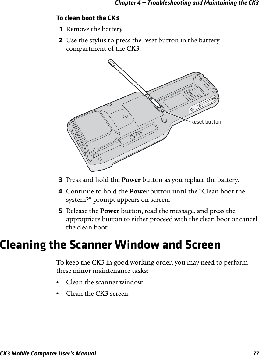 Chapter 4 — Troubleshooting and Maintaining the CK3CK3 Mobile Computer User’s Manual 77To clean boot the CK31Remove the battery.2Use the stylus to press the reset button in the battery compartment of the CK3.3Press and hold the Power button as you replace the battery.4Continue to hold the Power button until the “Clean boot the system?” prompt appears on screen.5Release the Power button, read the message, and press the appropriate button to either proceed with the clean boot or cancel the clean boot.Cleaning the Scanner Window and ScreenTo keep the CK3 in good working order, you may need to perform these minor maintenance tasks:•Clean the scanner window.•Clean the CK3 screen.Reset button