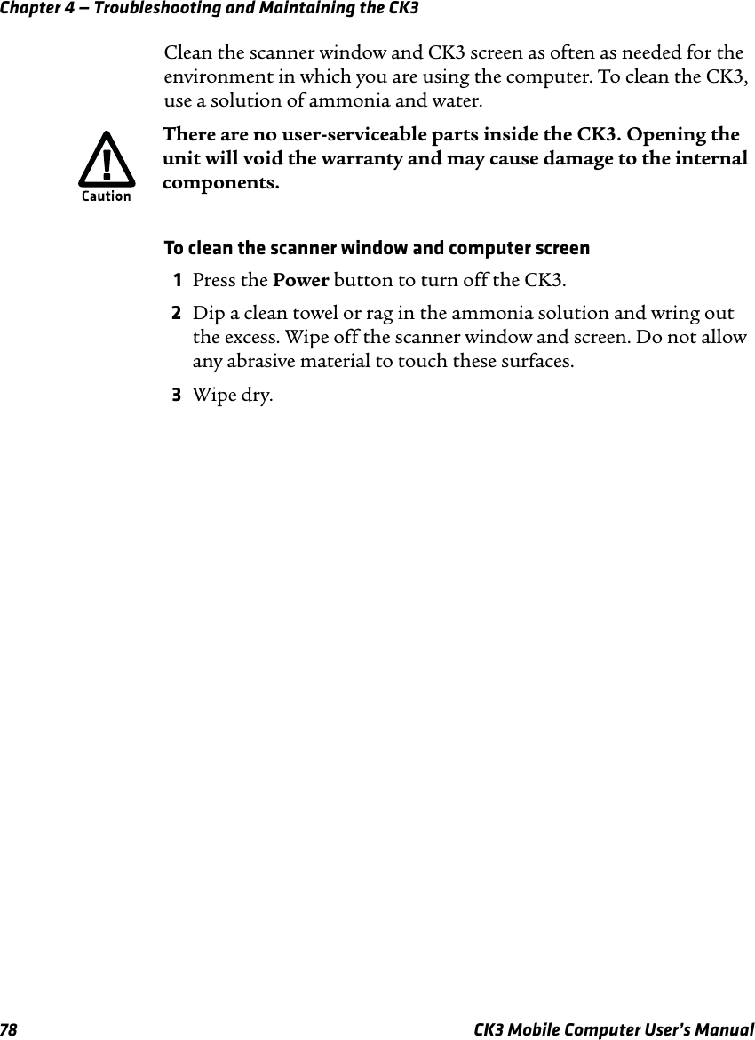 Chapter 4 — Troubleshooting and Maintaining the CK378 CK3 Mobile Computer User’s ManualClean the scanner window and CK3 screen as often as needed for the environment in which you are using the computer. To clean the CK3, use a solution of ammonia and water. To clean the scanner window and computer screen1Press the Power button to turn off the CK3.2Dip a clean towel or rag in the ammonia solution and wring out the excess. Wipe off the scanner window and screen. Do not allow any abrasive material to touch these surfaces.3Wipe dry.There are no user-serviceable parts inside the CK3. Opening the unit will void the warranty and may cause damage to the internal components.