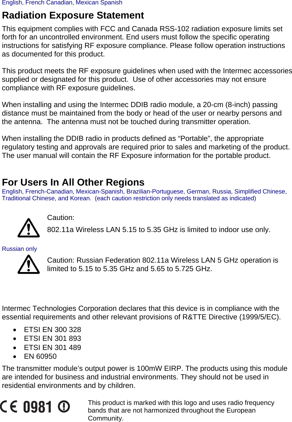English, French Canadian, Mexican Spanish Radiation Exposure Statement This equipment complies with FCC and Canada RSS-102 radiation exposure limits set forth for an uncontrolled environment. End users must follow the specific operating instructions for satisfying RF exposure compliance. Please follow operation instructions as documented for this product.  This product meets the RF exposure guidelines when used with the Intermec accessories supplied or designated for this product.  Use of other accessories may not ensure compliance with RF exposure guidelines.  When installing and using the Intermec DDIB radio module, a 20-cm (8-inch) passing distance must be maintained from the body or head of the user or nearby persons and the antenna.  The antenna must not be touched during transmitter operation.  When installing the DDIB radio in products defined as “Portable”, the appropriate regulatory testing and approvals are required prior to sales and marketing of the product.  The user manual will contain the RF Exposure information for the portable product.   For Users In All Other Regions English, French-Canadian, Mexican-Spanish, Brazilian-Portuguese, German, Russia, Simplified Chinese, Traditional Chinese, and Korean.  (each caution restriction only needs translated as indicated)    Caution:  802.11a Wireless LAN 5.15 to 5.35 GHz is limited to indoor use only.  Russian only  Caution: Russian Federation 802.11a Wireless LAN 5 GHz operation is limited to 5.15 to 5.35 GHz and 5.65 to 5.725 GHz.    Intermec Technologies Corporation declares that this device is in compliance with the essential requirements and other relevant provisions of R&amp;TTE Directive (1999/5/EC).    •  ETSI EN 300 328  •  ETSI EN 301 893  •  ETSI EN 301 489  • EN 60950 The transmitter module’s output power is 100mW EIRP. The products using this module are intended for business and industrial environments. They should not be used in residential environments and by children.   This product is marked with this logo and uses radio frequency bands that are not harmonized throughout the European Community.   