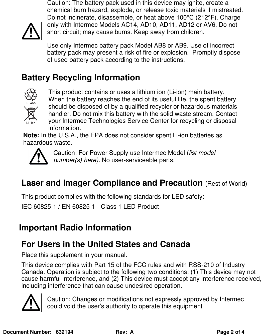 Document Number:   632194  Rev:  A   Page 2 of 4   Caution: The battery pack used in this device may ignite, create a chemical burn hazard, explode, or release toxic materials if mistreated. Do not incinerate, disassemble, or heat above 100°C (212°F). Charge only with Intermec Models AC14, AD10, AD11, AD12 or AV6. Do not short circuit; may cause burns. Keep away from children. Use only Intermec battery pack Model AB8 or AB9. Use of incorrect battery pack may present a risk of fire or explosion.  Promptly dispose of used battery pack according to the instructions. Battery Recycling Information  This product contains or uses a lithium ion (Li-ion) main battery. When the battery reaches the end of its useful life, the spent battery should be disposed of by a qualified recycler or hazardous materials handler. Do not mix this battery with the solid waste stream. Contact your Intermec Technologies Service Center for recycling or disposal information. Note: In the U.S.A., the EPA does not consider spent Li-ion batteries as hazardous waste.  Caution: For Power Supply use Intermec Model (list model number(s) here). No user-serviceable parts.  Laser and Imager Compliance and Precaution (Rest of World) This product complies with the following standards for LED safety: IEC 60825-1 / EN 60825-1 - Class 1 LED Product  Important Radio Information For Users in the United States and Canada Place this supplement in your manual. This device complies with Part 15 of the FCC rules and with RSS-210 of Industry Canada. Operation is subject to the following two conditions: (1) This device may not cause harmful interference, and (2) This device must accept any interference received, including interference that can cause undesired operation.   Caution: Changes or modifications not expressly approved by Intermec could void the user’s authority to operate this equipment  