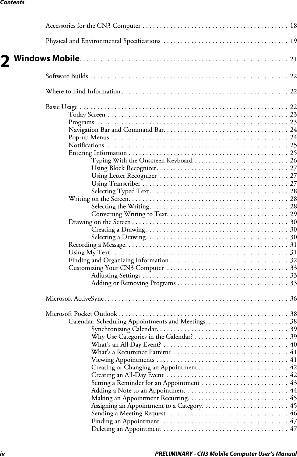 Contentsiv PRELIMINARY - CN3 Mobile Computer User’s ManualAccessories for the CN3 Computer . . . . . . . . . . . . . . . . . . . . . . . . . . . . . . . . . . . . . . . . . .  18Physical and Environmental Specifications  . . . . . . . . . . . . . . . . . . . . . . . . . . . . . . . . . . . .  192 Windows Mobile. . . . . . . . . . . . . . . . . . . . . . . . . . . . . . . . . . . . . . . . . . . . . . . . . . . . . . . . . . . .  21Software Builds . . . . . . . . . . . . . . . . . . . . . . . . . . . . . . . . . . . . . . . . . . . . . . . . . . . . . . . . .  22Where to Find Information . . . . . . . . . . . . . . . . . . . . . . . . . . . . . . . . . . . . . . . . . . . . . . . .  22Basic Usage . . . . . . . . . . . . . . . . . . . . . . . . . . . . . . . . . . . . . . . . . . . . . . . . . . . . . . . . . . . .  22Today Screen . . . . . . . . . . . . . . . . . . . . . . . . . . . . . . . . . . . . . . . . . . . . . . . . . . . .  23Programs  . . . . . . . . . . . . . . . . . . . . . . . . . . . . . . . . . . . . . . . . . . . . . . . . . . . . . . .  23Navigation Bar and Command Bar. . . . . . . . . . . . . . . . . . . . . . . . . . . . . . . . . . . .  24Pop-up Menus . . . . . . . . . . . . . . . . . . . . . . . . . . . . . . . . . . . . . . . . . . . . . . . . . . .  24Notifications. . . . . . . . . . . . . . . . . . . . . . . . . . . . . . . . . . . . . . . . . . . . . . . . . . . . .  25Entering Information . . . . . . . . . . . . . . . . . . . . . . . . . . . . . . . . . . . . . . . . . . . . . .  25Typing With the Onscreen Keyboard . . . . . . . . . . . . . . . . . . . . . . . . . . .  26Using Block Recognizer. . . . . . . . . . . . . . . . . . . . . . . . . . . . . . . . . . . . . .  27Using Letter Recognizer  . . . . . . . . . . . . . . . . . . . . . . . . . . . . . . . . . . . . .  27Using Transcriber . . . . . . . . . . . . . . . . . . . . . . . . . . . . . . . . . . . . . . . . . .  27Selecting Typed Text. . . . . . . . . . . . . . . . . . . . . . . . . . . . . . . . . . . . . . . .  28Writing on the Screen. . . . . . . . . . . . . . . . . . . . . . . . . . . . . . . . . . . . . . . . . . . . . .  28Selecting the Writing. . . . . . . . . . . . . . . . . . . . . . . . . . . . . . . . . . . . . . . .  28Converting Writing to Text. . . . . . . . . . . . . . . . . . . . . . . . . . . . . . . . . . .  29Drawing on the Screen . . . . . . . . . . . . . . . . . . . . . . . . . . . . . . . . . . . . . . . . . . . . .  30Creating a Drawing . . . . . . . . . . . . . . . . . . . . . . . . . . . . . . . . . . . . . . . . .  30Selecting a Drawing. . . . . . . . . . . . . . . . . . . . . . . . . . . . . . . . . . . . . . . . .  30Recording a Message. . . . . . . . . . . . . . . . . . . . . . . . . . . . . . . . . . . . . . . . . . . . . . .  31Using My Text . . . . . . . . . . . . . . . . . . . . . . . . . . . . . . . . . . . . . . . . . . . . . . . . . . .  31Finding and Organizing Information . . . . . . . . . . . . . . . . . . . . . . . . . . . . . . . . . .  32Customizing Your CN3 Computer  . . . . . . . . . . . . . . . . . . . . . . . . . . . . . . . . . . .  33Adjusting Settings . . . . . . . . . . . . . . . . . . . . . . . . . . . . . . . . . . . . . . . . . .  33Adding or Removing Programs . . . . . . . . . . . . . . . . . . . . . . . . . . . . . . . .  33Microsoft ActiveSync. . . . . . . . . . . . . . . . . . . . . . . . . . . . . . . . . . . . . . . . . . . . . . . . . . . . .  36Microsoft Pocket Outlook . . . . . . . . . . . . . . . . . . . . . . . . . . . . . . . . . . . . . . . . . . . . . . . . .  38Calendar: Scheduling Appointments and Meetings. . . . . . . . . . . . . . . . . . . . . . . .  38Synchronizing Calendar. . . . . . . . . . . . . . . . . . . . . . . . . . . . . . . . . . . . . .  39Why Use Categories in the Calendar? . . . . . . . . . . . . . . . . . . . . . . . . . . .  39What’s an All Day Event? . . . . . . . . . . . . . . . . . . . . . . . . . . . . . . . . . . . .  40What’s a Recurrence Pattern?  . . . . . . . . . . . . . . . . . . . . . . . . . . . . . . . . .  41Viewing Appointments . . . . . . . . . . . . . . . . . . . . . . . . . . . . . . . . . . . . . .  41Creating or Changing an Appointment . . . . . . . . . . . . . . . . . . . . . . . . . .  42Creating an All-Day Event  . . . . . . . . . . . . . . . . . . . . . . . . . . . . . . . . . . .  42Setting a Reminder for an Appointment . . . . . . . . . . . . . . . . . . . . . . . . .  43Adding a Note to an Appointment  . . . . . . . . . . . . . . . . . . . . . . . . . . . . .  44Making an Appointment Recurring. . . . . . . . . . . . . . . . . . . . . . . . . . . . .  45Assigning an Appointment to a Category. . . . . . . . . . . . . . . . . . . . . . . . .  45Sending a Meeting Request . . . . . . . . . . . . . . . . . . . . . . . . . . . . . . . . . . .  46Finding an Appointment. . . . . . . . . . . . . . . . . . . . . . . . . . . . . . . . . . . . .  47Deleting an Appointment . . . . . . . . . . . . . . . . . . . . . . . . . . . . . . . . . . . .  47