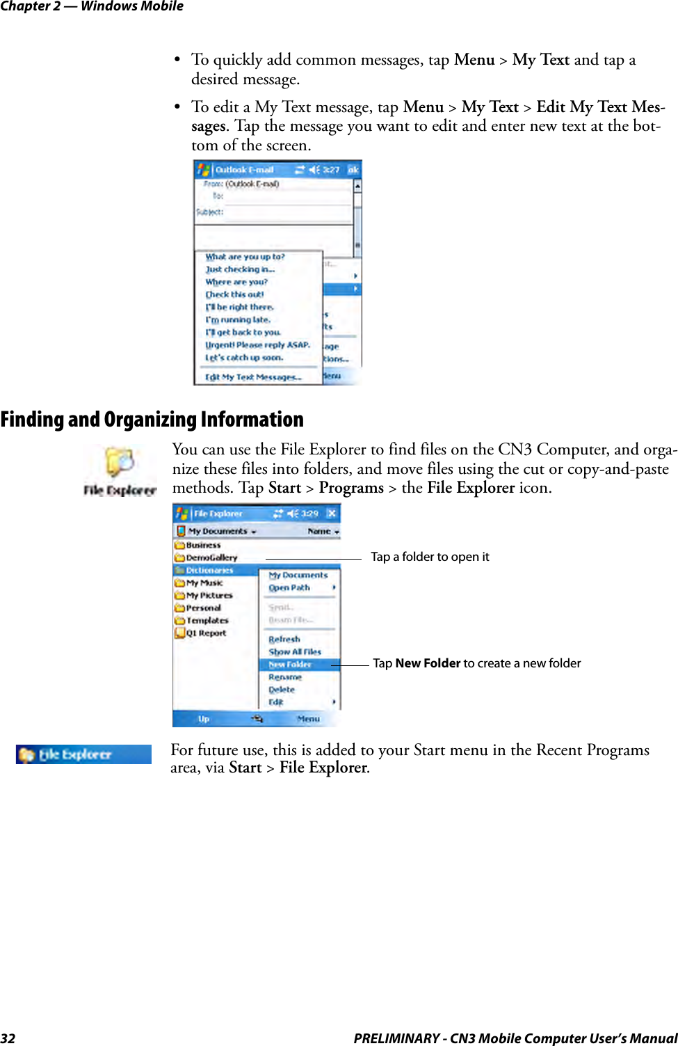 Chapter 2 — Windows Mobile32 PRELIMINARY - CN3 Mobile Computer User’s Manual• To quickly add common messages, tap Menu &gt; My Text and tap a desired message.• To edit a My Text message, tap Menu &gt; My Text &gt; Edit My Text Mes-sages. Tap the message you want to edit and enter new text at the bot-tom of the screen.Finding and Organizing InformationYou can use the File Explorer to find files on the CN3 Computer, and orga-nize these files into folders, and move files using the cut or copy-and-paste methods. Tap Start &gt; Programs &gt; the File Explorer icon.For future use, this is added to your Start menu in the Recent Programs area, via Start &gt; File Explorer.Tap New Folder to create a new folderTap a folder to open it