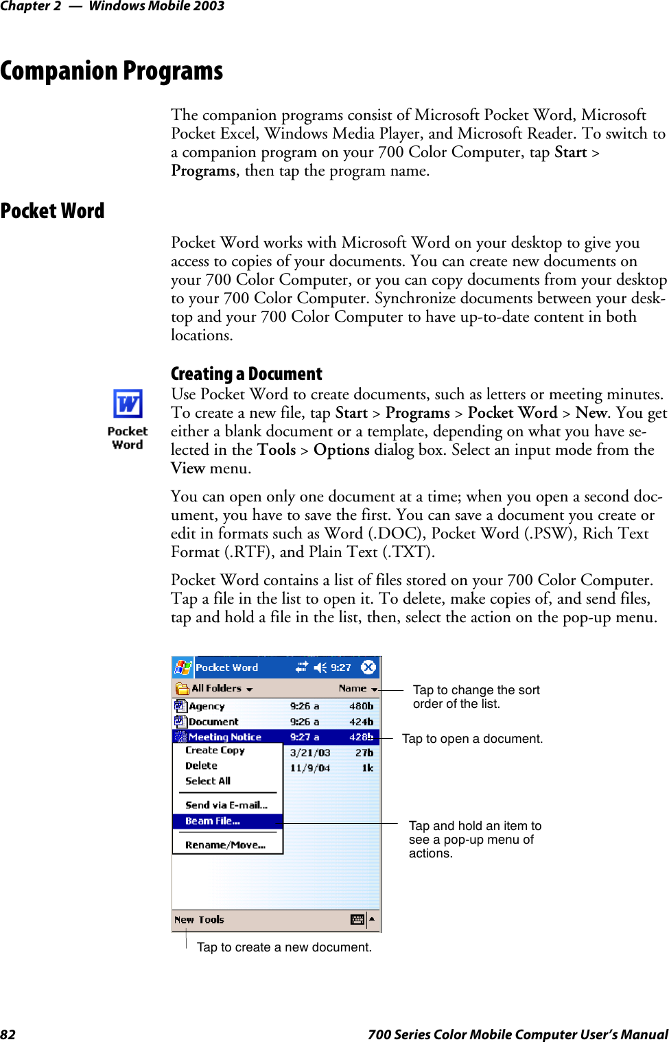 Windows Mobile 2003Chapter —282 700 Series Color Mobile Computer User’s ManualCompanion ProgramsThe companion programs consist of Microsoft Pocket Word, MicrosoftPocket Excel, Windows Media Player, and Microsoft Reader. To switch toa companion program on your 700 Color Computer, tap Start &gt;Programs, then tap the program name.Pocket WordPocket Word works with Microsoft Word on your desktop to give youaccess to copies of your documents. You can create new documents onyour 700 Color Computer, or you can copy documents from your desktopto your 700 Color Computer. Synchronize documents between your desk-top and your 700 Color Computer to have up-to-date content in bothlocations.Creating a DocumentUse Pocket Word to create documents, such as letters or meeting minutes.To create a new file, tap Start &gt;Programs &gt;Pocket Word &gt;New.Yougeteither a blank document or a template, depending on what you have se-lected in the Tools &gt;Options dialog box. Select an input mode from theView menu.You can open only one document at a time; when you open a second doc-ument, you have to save the first. You can save a document you create oredit in formats such as Word (.DOC), Pocket Word (.PSW), Rich TextFormat (.RTF), and Plain Text (.TXT).Pocket Word contains a list of files stored on your 700 Color Computer.Tap a file in the list to open it. To delete, make copies of, and send files,tap and hold a file in the list, then, select the action on the pop-up menu.Tap to change the sortorder of the list.Tap to create a new document.Tap to open a document.Tap and hold an item tosee a pop-up menu ofactions.