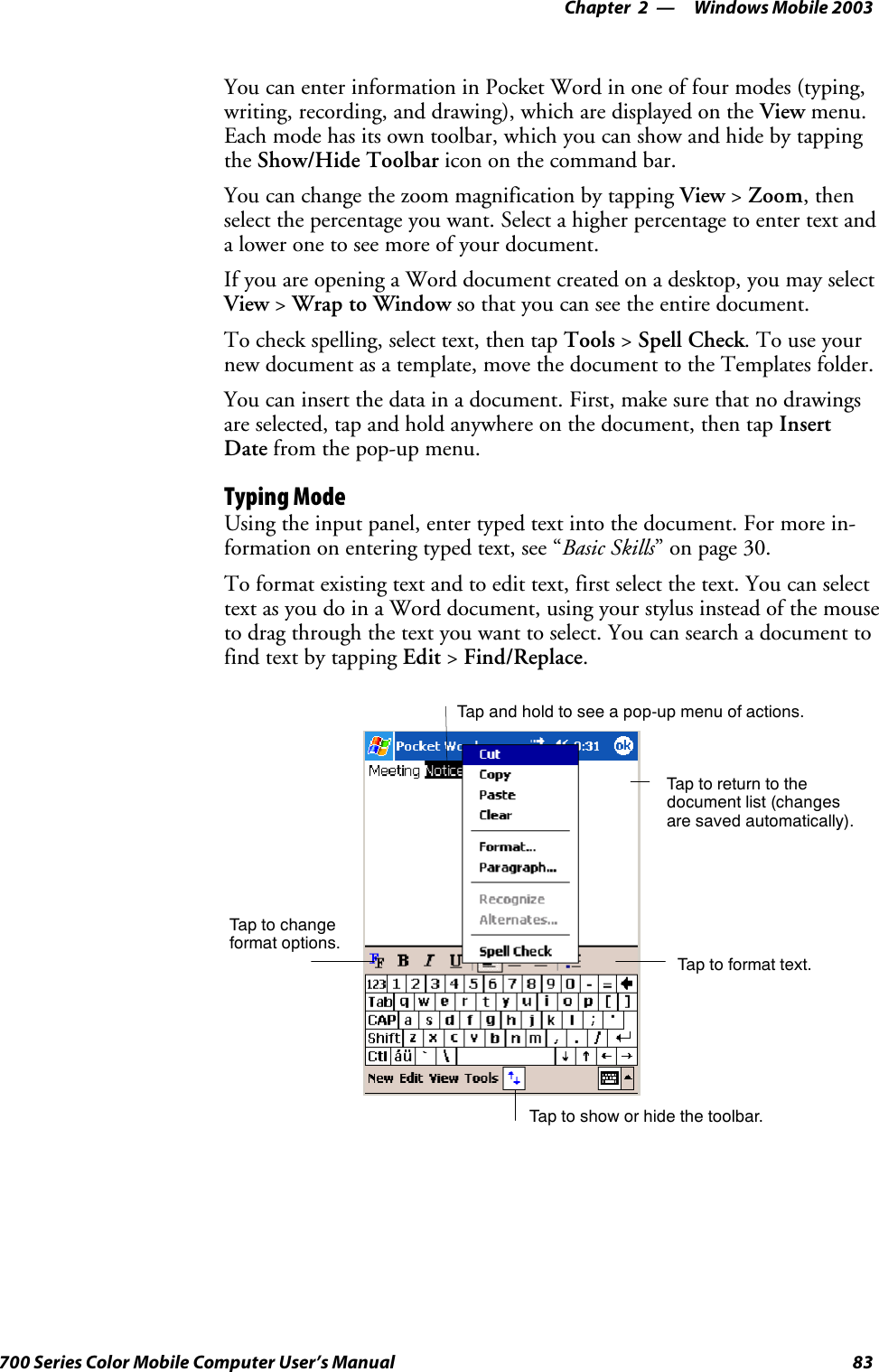 Windows Mobile 2003—Chapter 283700 Series Color Mobile Computer User’s ManualYou can enter information in Pocket Word in one of four modes (typing,writing, recording, and drawing), which are displayed on the View menu.Each mode has its own toolbar, which you can show and hide by tappingthe Show/Hide Toolbar icon on the command bar.You can change the zoom magnification by tapping View &gt;Zoom,thenselect the percentage you want. Select a higher percentage to enter text anda lower one to see more of your document.If you are opening a Word document created on a desktop, you may selectView &gt;Wrap to Window so that you can see the entire document.To check spelling, select text, then tap Tools &gt;Spell Check.Touseyournew document as a template, move the document to the Templates folder.You can insert the data in a document. First, make sure that no drawingsare selected, tap and hold anywhere on the document, then tap InsertDate from the pop-up menu.Typing ModeUsing the input panel, enter typed text into the document. For more in-formation on entering typed text, see “Basic Skills” on page 30.To format existing text and to edit text, first select the text. You can selecttext as you do in a Word document, using your stylus instead of the mouseto drag through the text you want to select. You can search a document tofind text by tapping Edit &gt;Find/Replace.Tap to show or hide the toolbar.Tap to changeformat options.Taptoformattext.Taptoreturntothedocument list (changesare saved automatically).Tap and hold to see a pop-up menu of actions.