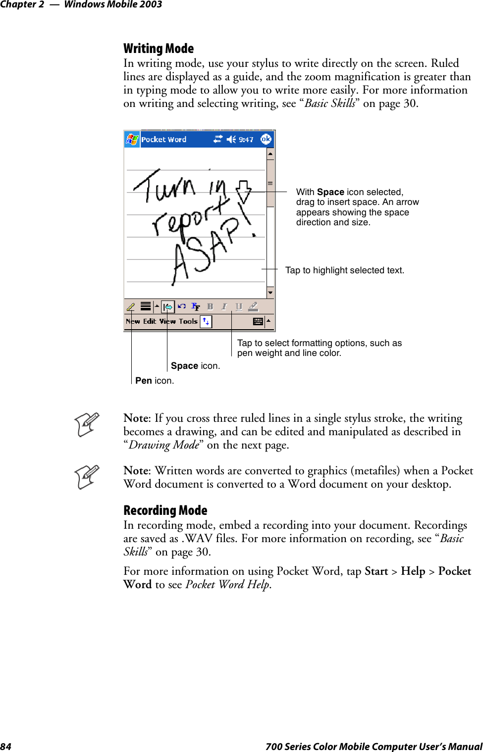 Windows Mobile 2003Chapter —284 700 Series Color Mobile Computer User’s ManualWriting ModeIn writing mode, use your stylus to write directly on the screen. Ruledlines are displayed as a guide, and the zoom magnification is greater thanin typing mode to allow you to write more easily. For more informationon writing and selecting writing, see “Basic Skills” on page 30.Tap to select formatting options, such aspen weight and line color.With Space icon selected,drag to insert space. An arrowappears showing the spacedirection and size.Tap to highlight selected text.Space icon.Pen icon.Note: If you cross three ruled lines in a single stylus stroke, the writingbecomes a drawing, and can be edited and manipulated as described in“Drawing Mode”onthenextpage.Note: Written words are converted to graphics (metafiles) when a PocketWord document is converted to a Word document on your desktop.Recording ModeIn recording mode, embed a recording into your document. Recordingsare saved as .WAV files. For more information on recording, see “BasicSkills” on page 30.For more information on using Pocket Word, tap Start &gt;Help &gt;PocketWord to see Pocket Word Help.