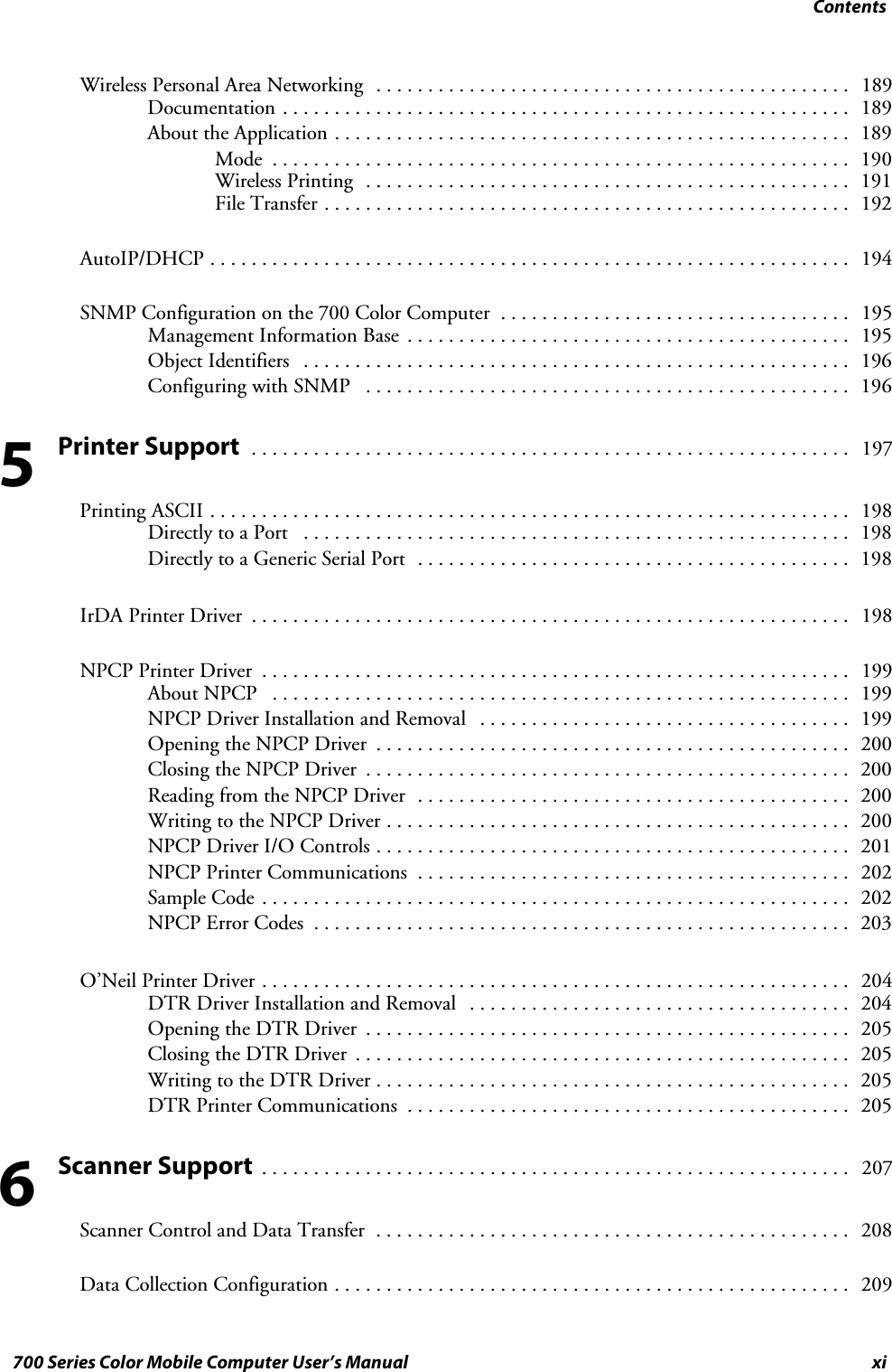 Contentsxi700 Series Color Mobile Computer User’s ManualWireless Personal Area Networking 189..............................................Documentation 189.......................................................About the Application 189..................................................Mode 190........................................................Wireless Printing 191...............................................File Transfer 192...................................................AutoIP/DHCP 194..............................................................SNMP Configuration on the 700 Color Computer 195..................................Management Information Base 195...........................................Object Identifiers 196.....................................................Configuring with SNMP 196...............................................Printer Support197..........................................................Printing ASCII 198..............................................................Directly to a Port 198.....................................................Directly to a Generic Serial Port 198..........................................IrDA Printer Driver 198..........................................................NPCP Printer Driver 199.........................................................About NPCP 199........................................................NPCP Driver Installation and Removal 199....................................Opening the NPCP Driver 200..............................................Closing the NPCP Driver 200...............................................Reading from the NPCP Driver 200..........................................Writing to the NPCP Driver 200.............................................NPCP Driver I/O Controls 201..............................................NPCP Printer Communications 202..........................................Sample Code 202.........................................................NPCP Error Codes 203....................................................O’Neil Printer Driver 204.........................................................DTR Driver Installation and Removal 204.....................................Opening the DTR Driver 205...............................................Closing the DTR Driver 205................................................Writing to the DTR Driver 205..............................................DTR Printer Communications 205...........................................Scanner Support207.........................................................Scanner Control and Data Transfer 208..............................................Data Collection Configuration 209..................................................56