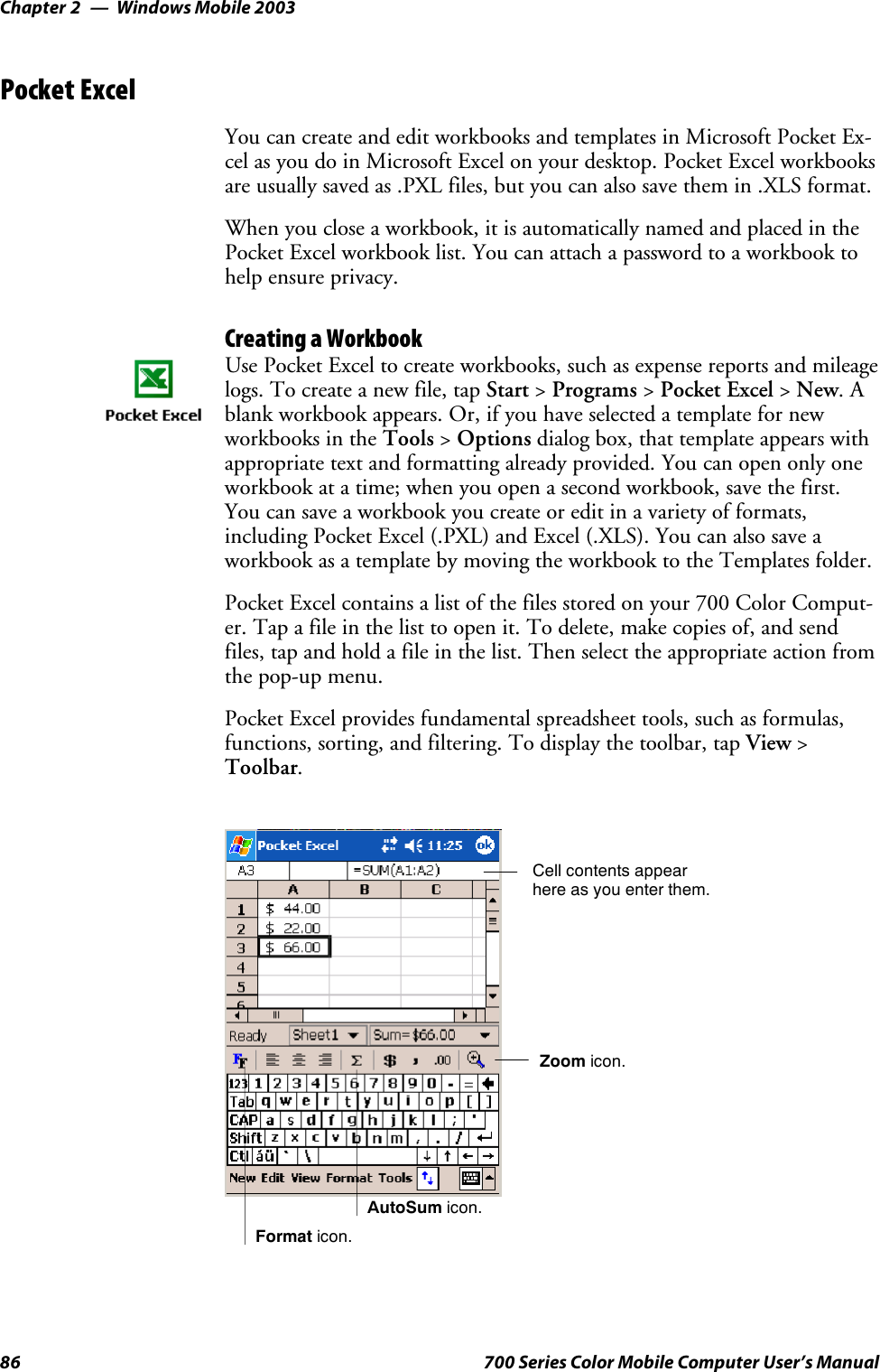 Windows Mobile 2003Chapter —286 700 Series Color Mobile Computer User’s ManualPocket ExcelYou can create and edit workbooks and templates in Microsoft Pocket Ex-cel as you do in Microsoft Excel on your desktop. Pocket Excel workbooksare usually saved as .PXL files, but you can also save them in .XLS format.When you close a workbook, it is automatically named and placed in thePocket Excel workbook list. You can attach a password to a workbook tohelp ensure privacy.Creating a WorkbookUse Pocket Excel to create workbooks, such as expense reports and mileagelogs. To create a new file, tap Start &gt;Programs &gt;Pocket Excel &gt;New.Ablank workbook appears. Or, if you have selected a template for newworkbooks in the Tools &gt;Options dialog box, that template appears withappropriate text and formatting already provided. You can open only oneworkbook at a time; when you open a second workbook, save the first.You can save a workbook you create or edit in a variety of formats,including Pocket Excel (.PXL) and Excel (.XLS). You can also save aworkbook as a template by moving the workbook to the Templates folder.Pocket Excel contains a list of the files stored on your 700 Color Comput-er. Tap a file in the list to open it. To delete, make copies of, and sendfiles, tap and hold a file in the list. Then select the appropriate action fromthe pop-up menu.Pocket Excel provides fundamental spreadsheet tools, such as formulas,functions, sorting, and filtering. To display the toolbar, tap View &gt;Toolbar.Zoom icon.Format icon.AutoSum icon.Cell contents appearhere as you enter them.