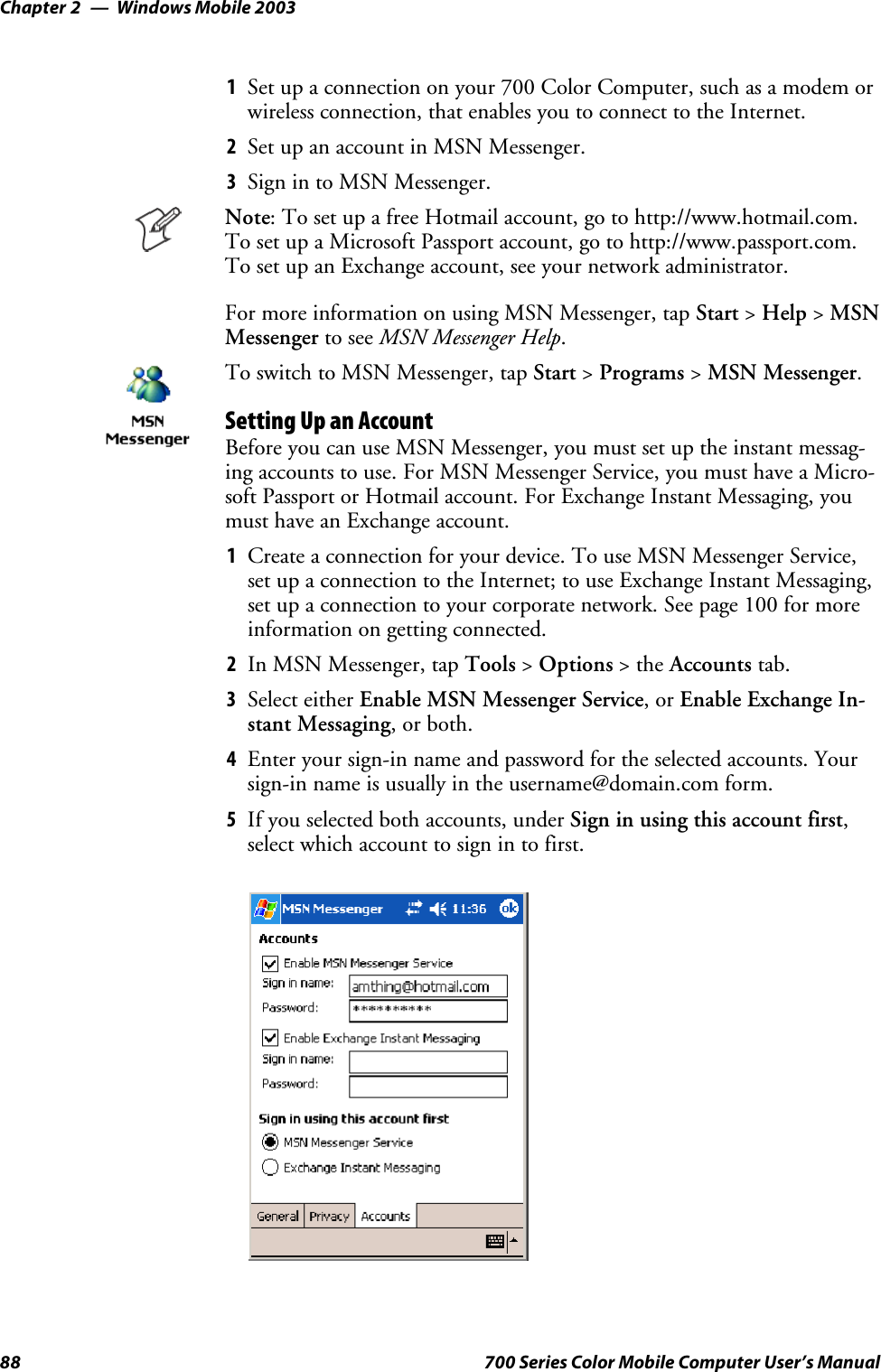 Windows Mobile 2003Chapter —288 700 Series Color Mobile Computer User’s Manual1Set up a connection on your 700 Color Computer, such as a modem orwireless connection, that enables you to connect to the Internet.2SetupanaccountinMSNMessenger.3Sign in to MSN Messenger.Note: To set up a free Hotmail account, go to http://www.hotmail.com.To set up a Microsoft Passport account, go to http://www.passport.com.To set up an Exchange account, see your network administrator.For more information on using MSN Messenger, tap Start &gt;Help &gt;MSNMessenger to see MSN Messenger Help.To switch to MSN Messenger, tap Start &gt;Programs &gt;MSN Messenger.Setting Up an AccountBefore you can use MSN Messenger, you must set up the instant messag-ing accounts to use. For MSN Messenger Service, you must have a Micro-soft Passport or Hotmail account. For Exchange Instant Messaging, youmust have an Exchange account.1Create a connection for your device. To use MSN Messenger Service,set up a connection to the Internet; to use Exchange Instant Messaging,set up a connection to your corporate network. See page 100 for moreinformation on getting connected.2In MSN Messenger, tap Tools &gt;Options &gt;theAccounts tab.3Select either Enable MSN Messenger Service,orEnable Exchange In-stant Messaging,orboth.4Enter your sign-in name and password for the selected accounts. Yoursign-in name is usually in the username@domain.com form.5If you selected both accounts, under Sign in using this account first,select which account to sign in to first.