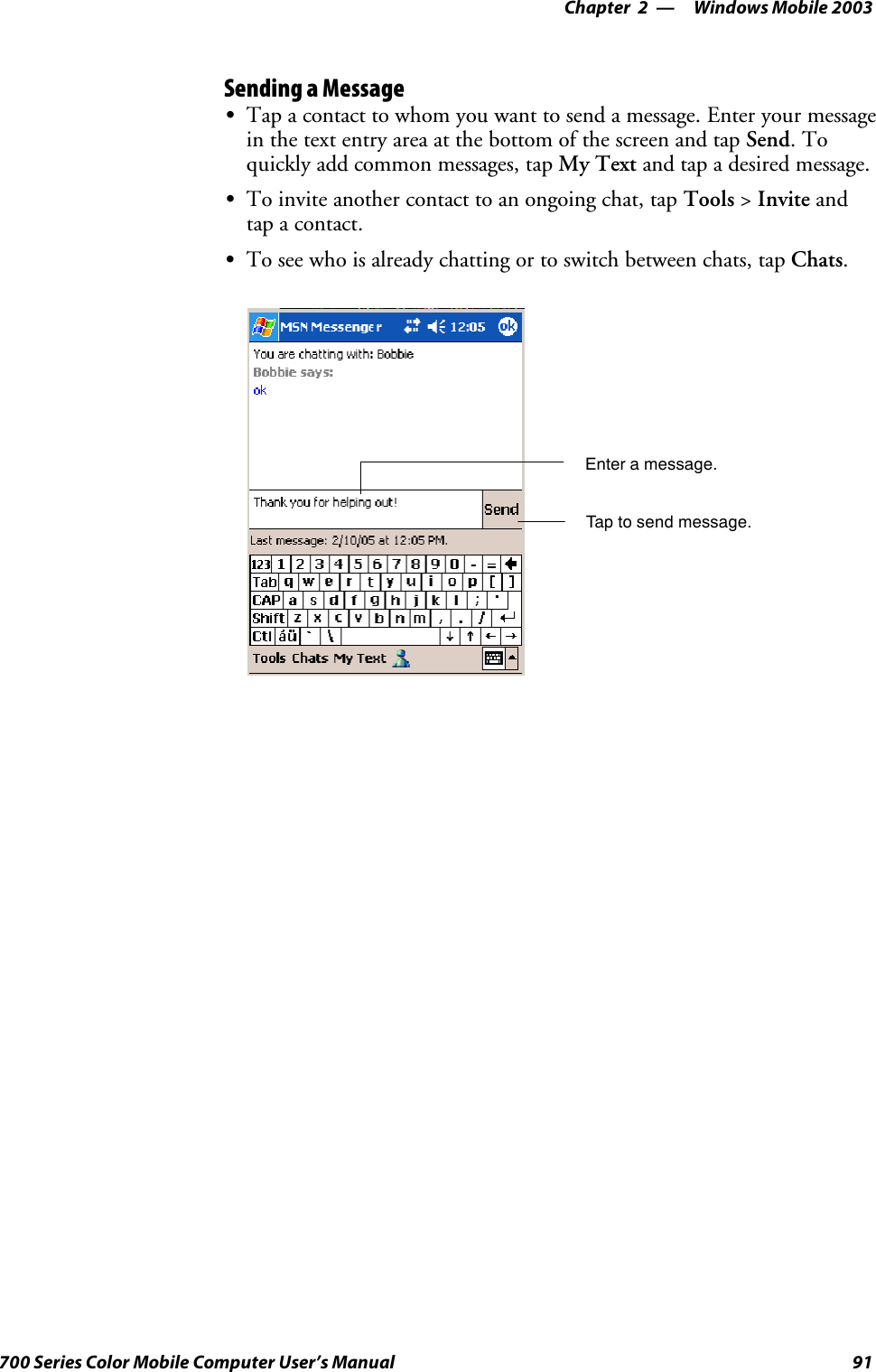 Windows Mobile 2003—Chapter 291700 Series Color Mobile Computer User’s ManualSending a MessageSTap a contact to whom you want to send a message. Enter your messagein the text entry area at the bottom of the screen and tap Send.Toquickly add common messages, tap My Text and tap a desired message.STo invite another contact to an ongoing chat, tap Tools &gt;Invite andtap a contact.STo see who is already chatting or to switch between chats, tap Chats.Enter a message.Tap to send message.