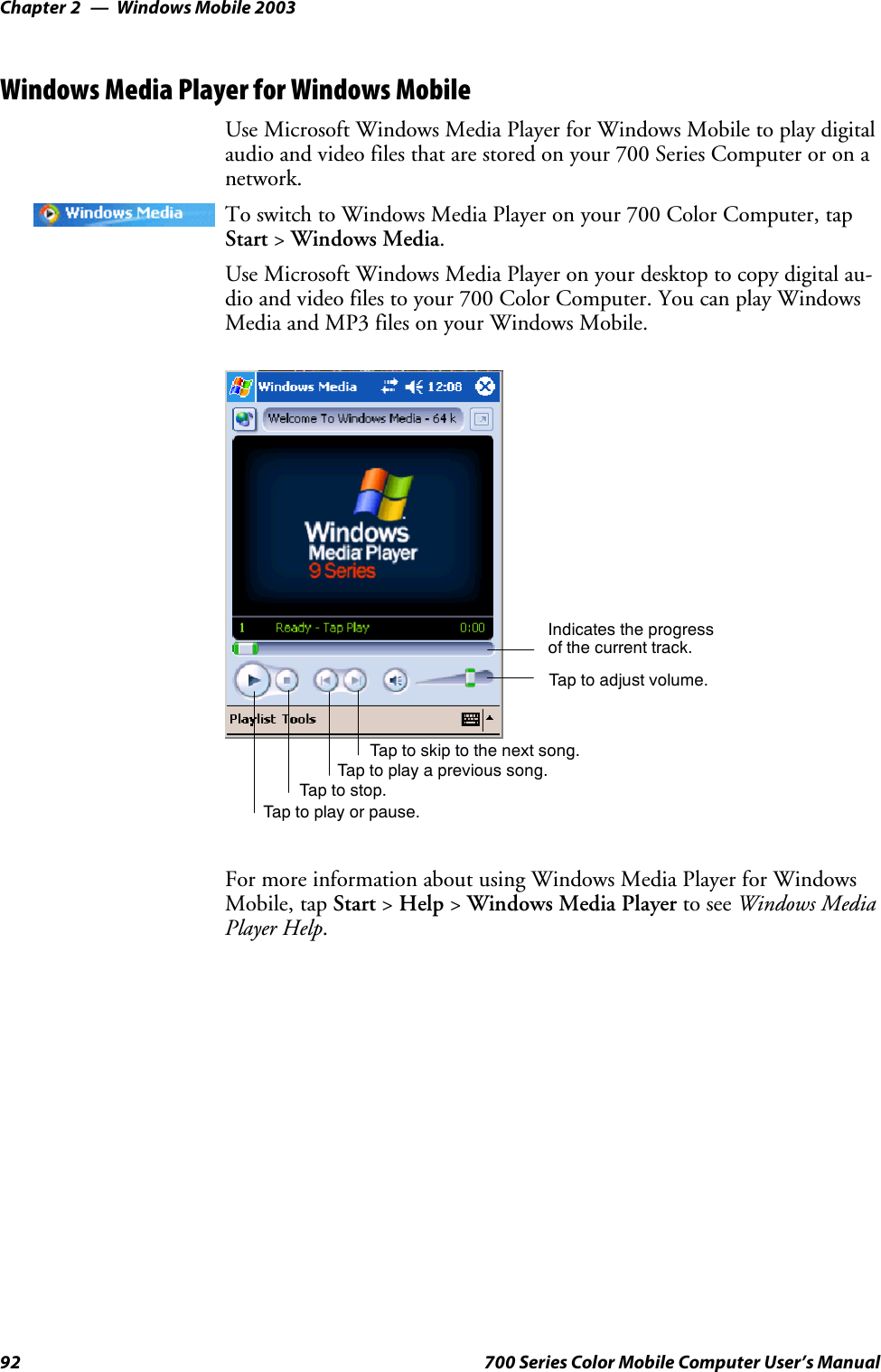 Windows Mobile 2003Chapter —292 700 Series Color Mobile Computer User’s ManualWindows Media Player for Windows MobileUse Microsoft Windows Media Player for Windows Mobile to play digitalaudio and video files that are stored on your 700 Series Computer or on anetwork.To switch to Windows Media Player on your 700 Color Computer, tapStart &gt;Windows Media.Use Microsoft Windows Media Player on your desktop to copy digital au-dio and video files to your 700 Color Computer. You can play WindowsMedia and MP3 files on your Windows Mobile.Indicates the progressof the current track.Tap to adjust volume.Tap to skip to the next song.Tap to play a previous song.Taptostop.Tap to play or pause.For more information about using Windows Media Player for WindowsMobile, tap Start &gt;Help &gt;Windows Media Player to see Windows MediaPlayer Help.