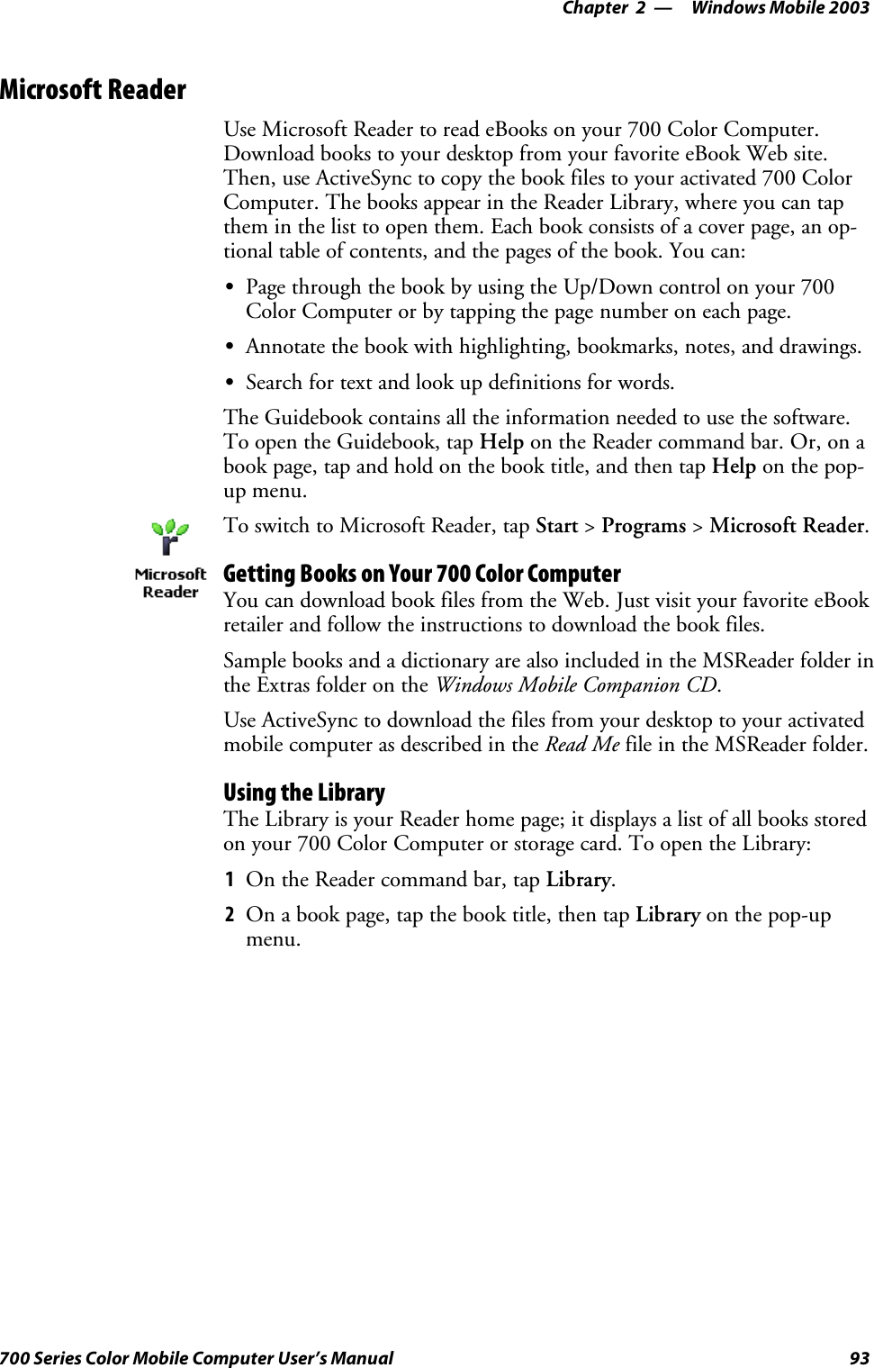 Windows Mobile 2003—Chapter 293700 Series Color Mobile Computer User’s ManualMicrosoft ReaderUse Microsoft Reader to read eBooks on your 700 Color Computer.Download books to your desktop from your favorite eBook Web site.Then, use ActiveSync to copy the book files to your activated 700 ColorComputer. The books appear in the Reader Library, where you can tapthem in the list to open them. Each book consists of a cover page, an op-tional table of contents, and the pages of the book. You can:SPage through the book by using the Up/Down control on your 700ColorComputerorbytappingthepagenumberoneachpage.SAnnotate the book with highlighting, bookmarks, notes, and drawings.SSearch for text and look up definitions for words.The Guidebook contains all the information needed to use the software.To open the Guidebook, tap Help on the Reader command bar. Or, on abook page, tap and hold on the book title, and then tap Help on the pop-up menu.To switch to Microsoft Reader, tap Start &gt;Programs &gt;Microsoft Reader.Getting Books on Your 700 Color ComputerYou can download book files from the Web. Just visit your favorite eBookretailer and follow the instructions to download the book files.Sample books and a dictionary are also included in the MSReader folder inthe Extras folder on the Windows Mobile Companion CD.Use ActiveSync to download the files from your desktop to your activatedmobile computer as described in the Read Me file in the MSReader folder.Using the LibraryThe Library is your Reader home page; it displays a list of all books storedonyour700ColorComputerorstoragecard.ToopentheLibrary:1On the Reader command bar, tap Library.2On a book page, tap the book title, then tap Library on the pop-upmenu.