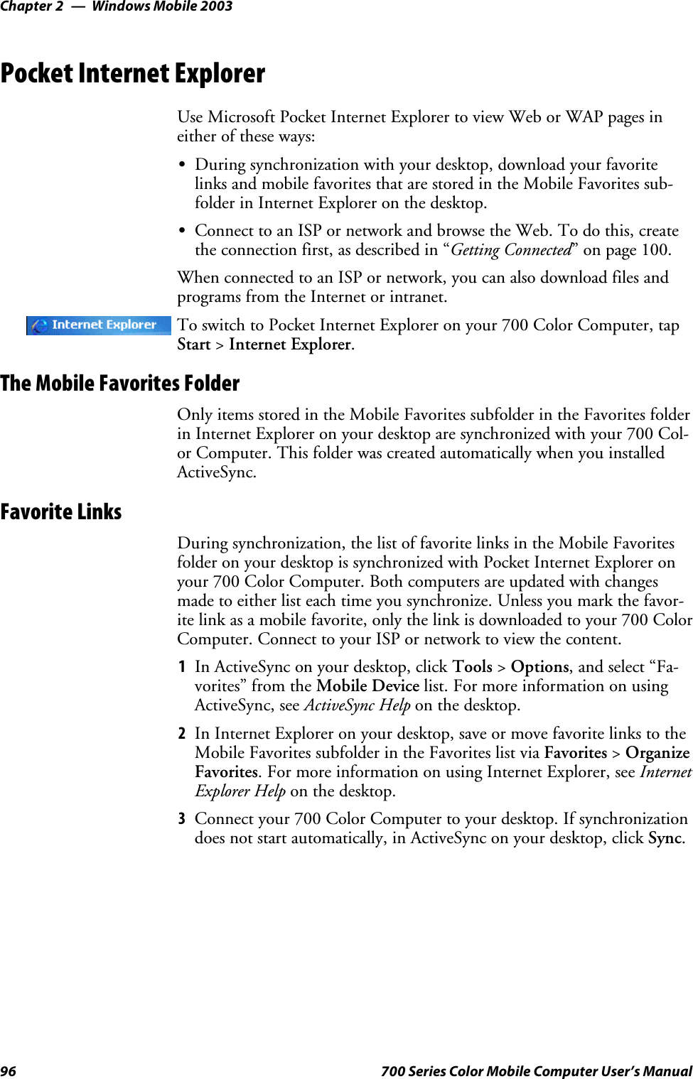 Windows Mobile 2003Chapter —296 700 Series Color Mobile Computer User’s ManualPocket Internet ExplorerUse Microsoft Pocket Internet Explorer to view Web or WAP pages ineither of these ways:SDuring synchronization with your desktop, download your favoritelinks and mobile favorites that are stored in the Mobile Favorites sub-folder in Internet Explorer on the desktop.SConnect to an ISP or network and browse the Web. To do this, createthe connection first, as described in “Getting Connected” on page 100.When connected to an ISP or network, you can also download files andprograms from the Internet or intranet.To switch to Pocket Internet Explorer on your 700 Color Computer, tapStart &gt;Internet Explorer.The Mobile Favorites FolderOnly items stored in the Mobile Favorites subfolder in the Favorites folderin Internet Explorer on your desktop are synchronized with your 700 Col-or Computer. This folder was created automatically when you installedActiveSync.Favorite LinksDuring synchronization, the list of favorite links in the Mobile Favoritesfolder on your desktop is synchronized with Pocket Internet Explorer onyour 700 Color Computer. Both computers are updated with changesmade to either list each time you synchronize. Unless you mark the favor-ite link as a mobile favorite, only the link is downloaded to your 700 ColorComputer. Connect to your ISP or network to view the content.1In ActiveSync on your desktop, click Tools &gt;Options, and select “Fa-vorites” from the Mobile Device list. For more information on usingActiveSync, see ActiveSync Help on the desktop.2In Internet Explorer on your desktop, save or move favorite links to theMobile Favorites subfolder in the Favorites list via Favorites &gt;OrganizeFavorites. For more information on using Internet Explorer, see InternetExplorer Help on the desktop.3Connect your 700 Color Computer to your desktop. If synchronizationdoes not start automatically, in ActiveSync on your desktop, click Sync.