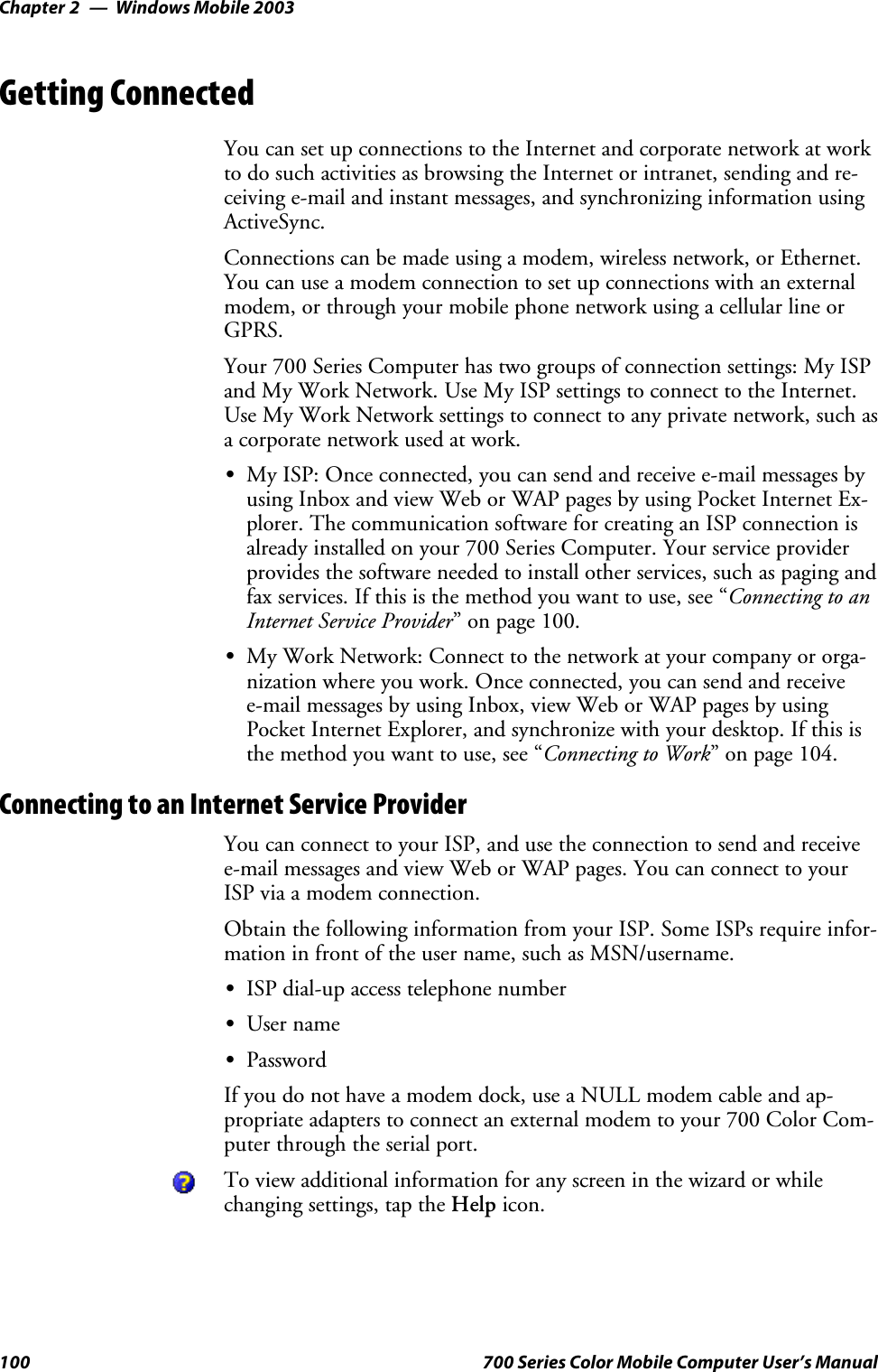 Windows Mobile 2003Chapter —2100 700 Series Color Mobile Computer User’s ManualGetting ConnectedYou can set up connections to the Internet and corporate network at workto do such activities as browsing the Internet or intranet, sending and re-ceiving e-mail and instant messages, and synchronizing information usingActiveSync.Connections can be made using a modem, wireless network, or Ethernet.You can use a modem connection to set up connections with an externalmodem, or through your mobile phone network using a cellular line orGPRS.Your 700 Series Computer has two groups of connection settings: My ISPand My Work Network. Use My ISP settings to connect to the Internet.Use My Work Network settings to connect to any private network, such asa corporate network used at work.SMy ISP: Once connected, you can send and receive e-mail messages byusing Inbox and view Web or WAP pages by using Pocket Internet Ex-plorer. The communication software for creating an ISP connection isalready installed on your 700 Series Computer. Your service providerprovides the software needed to install other services, such as paging andfax services. If this is the method you want to use, see “Connecting to anInternet Service Provider” on page 100.SMy Work Network: Connect to the network at your company or orga-nization where you work. Once connected, you can send and receivee-mail messages by using Inbox, view Web or WAP pages by usingPocket Internet Explorer, and synchronize with your desktop. If this isthe method you want to use, see “Connecting to Work” on page 104.Connecting to an Internet Service ProviderYou can connect to your ISP, and use the connection to send and receivee-mail messages and view Web or WAP pages. You can connect to yourISP via a modem connection.Obtain the following information from your ISP. Some ISPs require infor-mation in front of the user name, such as MSN/username.SISP dial-up access telephone numberSUser nameSPasswordIf you do not have a modem dock, use a NULL modem cable and ap-propriate adapters to connect an external modem to your 700 Color Com-puter through the serial port.To view additional information for any screen in the wizard or whilechanging settings, tap the Help icon.