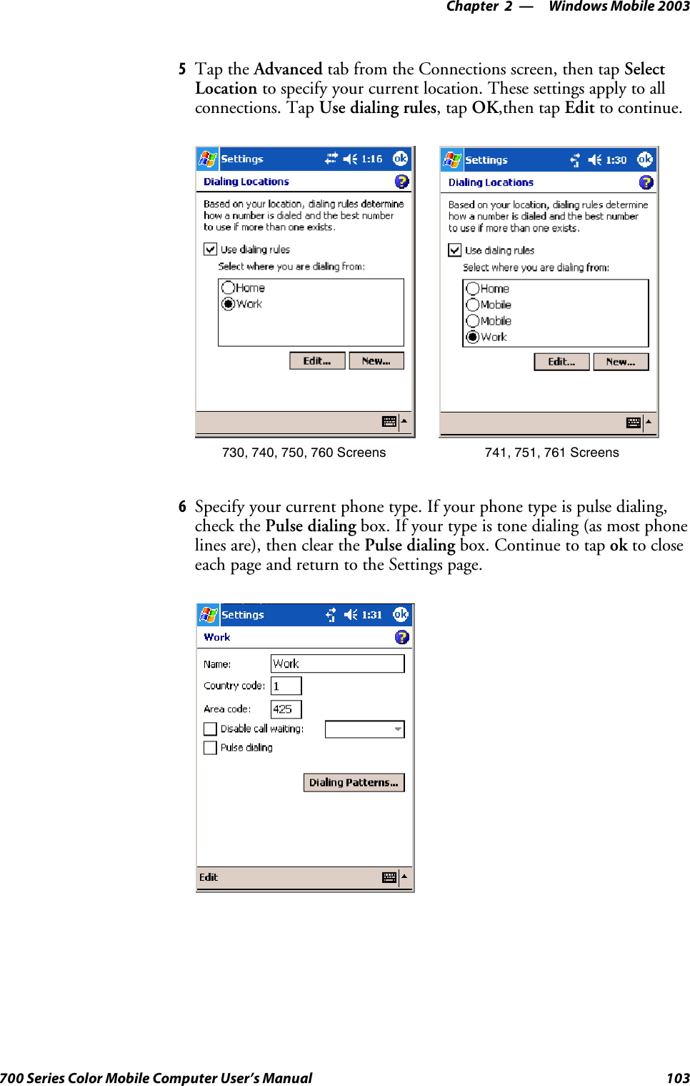 Windows Mobile 2003—Chapter 2103700 Series Color Mobile Computer User’s Manual5Tap the Advanced tab from the Connections screen, then tap SelectLocation to specify your current location. These settings apply to allconnections. Tap Use dialing rules,tapOK,then tap Edit to continue.730, 740, 750, 760 Screens 741, 751, 761 Screens6Specify your current phone type. If your phone type is pulse dialing,check the Pulse dialing box. If your type is tone dialing (as most phonelines are), then clear the Pulse dialing box. Continue to tap ok to closeeach page and return to the Settings page.