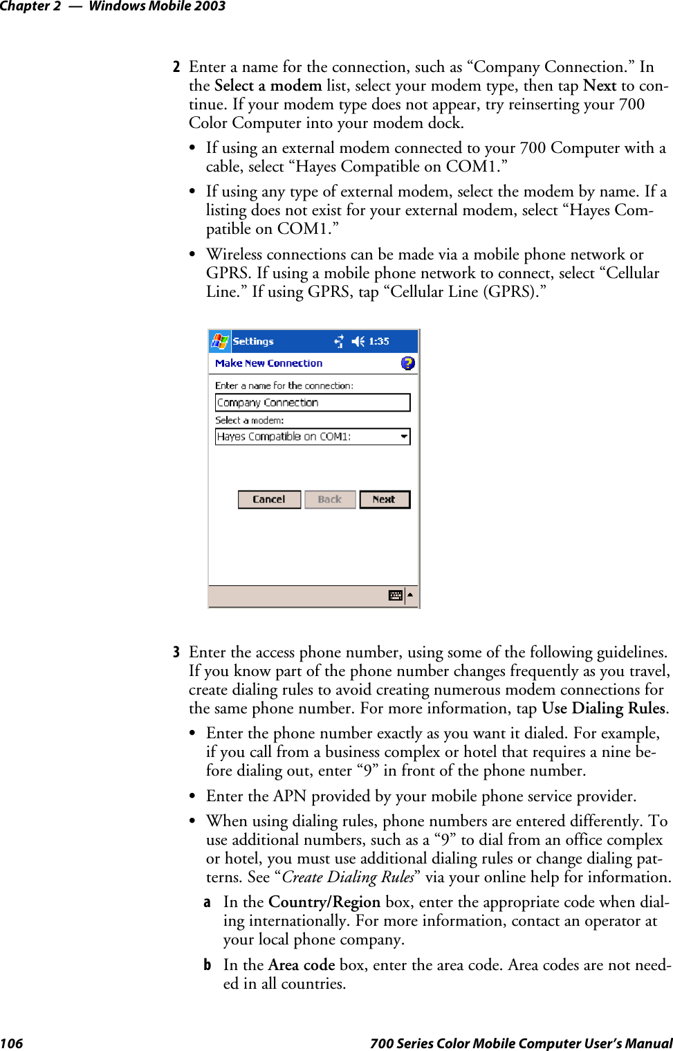 Windows Mobile 2003Chapter —2106 700 Series Color Mobile Computer User’s Manual2Enter a name for the connection, such as “Company Connection.” Inthe Select a modem list, select your modem type, then tap Next to con-tinue. If your modem type does not appear, try reinserting your 700ColorComputerintoyourmodemdock.SIf using an external modem connected to your 700 Computer with acable, select “Hayes Compatible on COM1.”SIf using any type of external modem, select the modem by name. If alisting does not exist for your external modem, select “Hayes Com-patible on COM1.”SWireless connections can be made via a mobile phone network orGPRS. If using a mobile phone network to connect, select “CellularLine.” If using GPRS, tap “Cellular Line (GPRS).”3Enter the access phone number, using some of the following guidelines.If you know part of the phone number changes frequently as you travel,create dialing rules to avoid creating numerous modem connections forthe same phone number. For more information, tap Use Dialing Rules.SEnterthephonenumberexactlyasyouwantitdialed.Forexample,if you call from a business complex or hotel that requires a nine be-fore dialing out, enter “9” in front of the phone number.SEnter the APN provided by your mobile phone service provider.SWhen using dialing rules, phone numbers are entered differently. Touse additional numbers, such as a “9” to dial from an office complexor hotel, you must use additional dialing rules or change dialing pat-terns. See “Create Dialing Rules” via your online help for information.aIn the Country/Region box, enter the appropriate code when dial-ing internationally. For more information, contact an operator atyour local phone company.bIn the Area code box, enter the area code. Area codes are not need-ed in all countries.