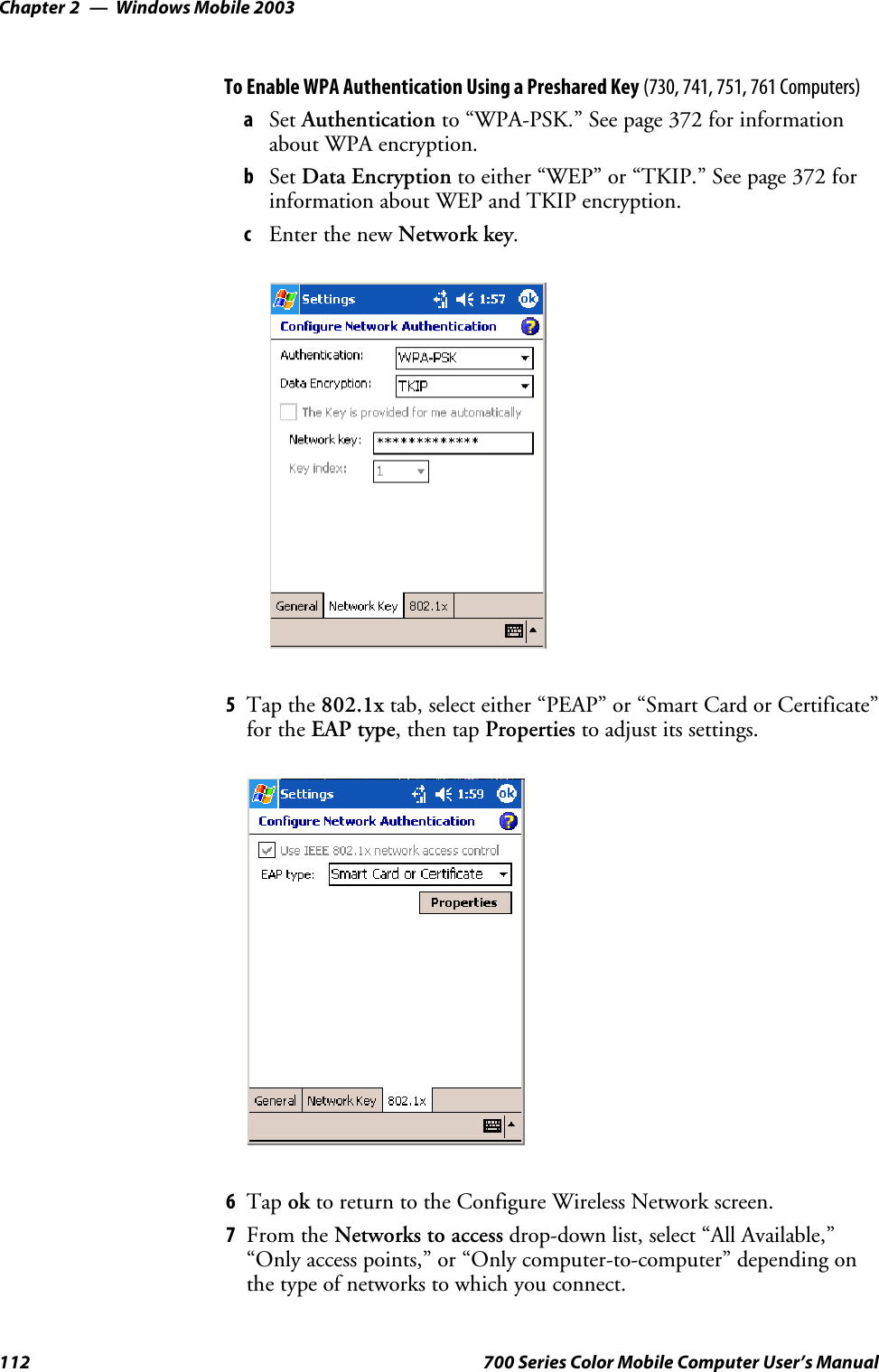 Windows Mobile 2003Chapter —2112 700 Series Color Mobile Computer User’s ManualTo Enable WPA Authentication Using a Preshared Key (730, 741, 751, 761 Computers)aSet Authentication to “WPA-PSK.” See page 372 for informationabout WPA encryption.bSet Data Encryption to either “WEP” or “TKIP.” See page 372 forinformation about WEP and TKIP encryption.cEnter the new Network key.5Tap the 802.1x tab, select either “PEAP” or “Smart Card or Certificate”for the EAP type,thentapProperties to adjust its settings.6Tap ok to return to the Configure Wireless Network screen.7From the Networks to access drop-down list, select “All Available,”“Only access points,” or “Only computer-to-computer” depending onthetypeofnetworkstowhichyouconnect.