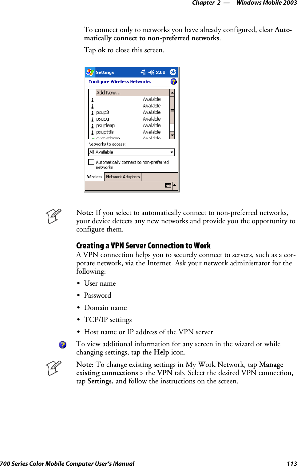Windows Mobile 2003—Chapter 2113700 Series Color Mobile Computer User’s ManualTo connect only to networks you have already configured, clear Auto-matically connect to non-preferred networks.Tap ok to close this screen.Note: If you select to automatically connect to non-preferred networks,your device detects any new networks and provide you the opportunity toconfigure them.Creating a VPN Server Connection to WorkA VPN connection helps you to securely connect to servers, such as a cor-porate network, via the Internet. Ask your network administrator for thefollowing:SUser nameSPasswordSDomain nameSTCP/IP settingsSHost name or IP address of the VPN serverTo view additional information for any screen in the wizard or whilechanging settings, tap the Help icon.Note: To change existing settings in My Work Network, tap Manageexisting connections &gt;theVPN tab. Select the desired VPN connection,tap Settings, and follow the instructions on the screen.