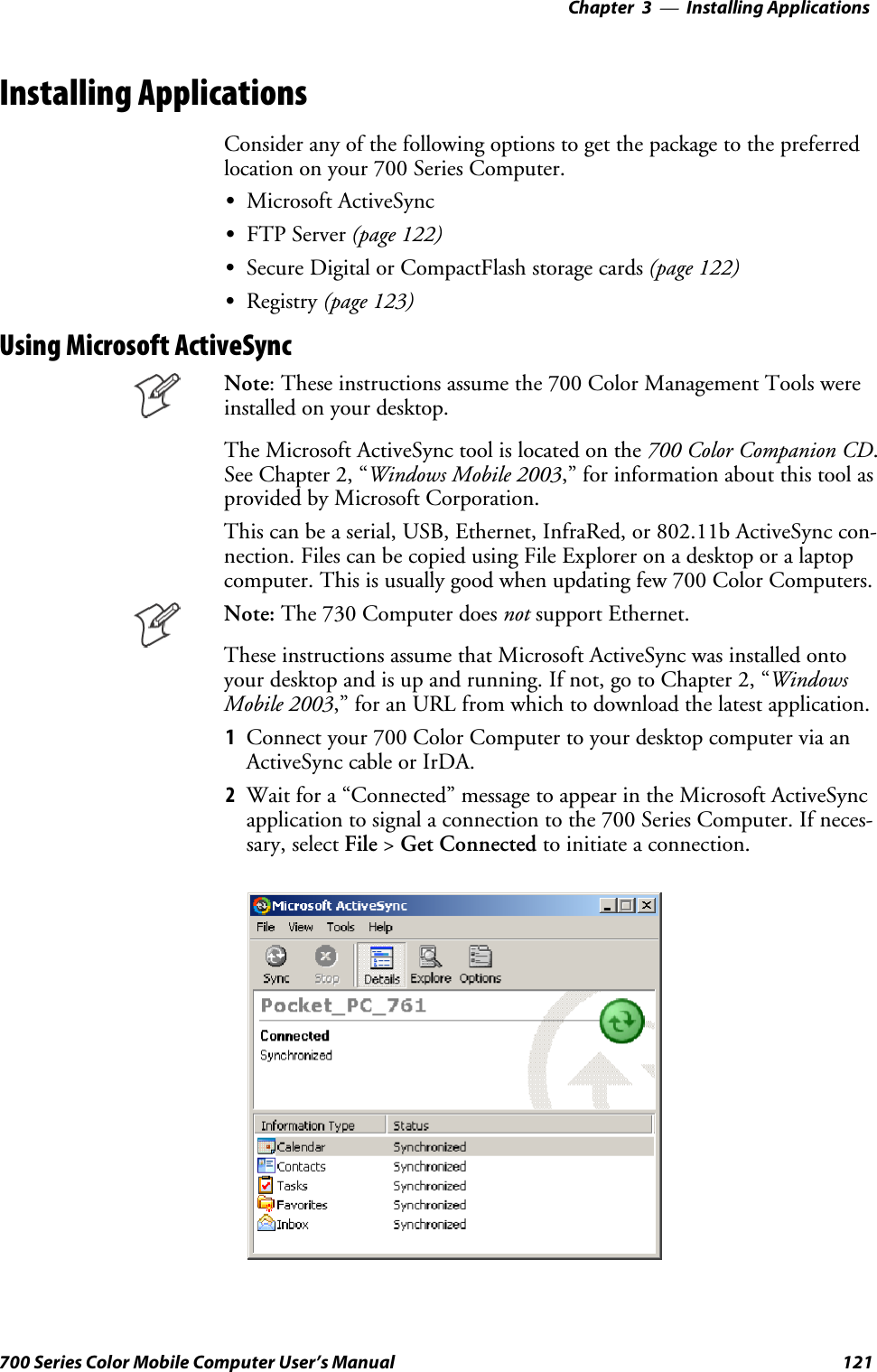 Installing Applications—Chapter 3121700 Series Color Mobile Computer User’s ManualInstalling ApplicationsConsider any of the following options to get the package to the preferredlocation on your 700 Series Computer.SMicrosoft ActiveSyncSFTP Server (page 122)SSecure Digital or CompactFlash storage cards (page 122)SRegistry (page 123)Using Microsoft ActiveSyncNote: These instructions assume the 700 Color Management Tools wereinstalled on your desktop.The Microsoft ActiveSync tool is located on the 700 Color Companion CD.See Chapter 2, “Windows Mobile 2003,” for information about this tool asprovided by Microsoft Corporation.This can be a serial, USB, Ethernet, InfraRed, or 802.11b ActiveSync con-nection. Files can be copied using File Explorer on a desktop or a laptopcomputer. This is usually good when updating few 700 Color Computers.Note: The 730 Computer does not support Ethernet.These instructions assume that Microsoft ActiveSync was installed ontoyour desktop and is up and running. If not, go to Chapter 2, “WindowsMobile 2003,” for an URL from which to download the latest application.1Connectyour700ColorComputertoyourdesktopcomputerviaanActiveSync cable or IrDA.2Wait for a “Connected” message to appear in the Microsoft ActiveSyncapplication to signal a connection to the 700 Series Computer. If neces-sary, select File &gt;Get Connected to initiate a connection.
