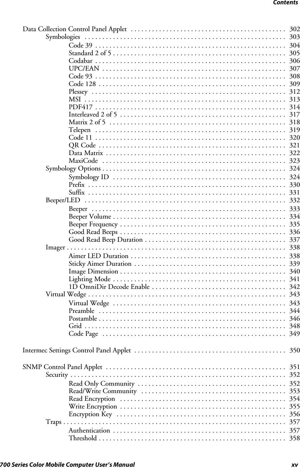 Contentsxv700 Series Color Mobile Computer User’s ManualData Collection Control Panel Applet 302............................................Symbologies 303.........................................................Code 39 304......................................................Standard 2 of 5 305.................................................Codabar 306......................................................UPC/EAN 307....................................................Code 93 308......................................................Code 128 309.....................................................Plessey 312.......................................................MSI 313.........................................................PDF417 314......................................................Interleaved 2 of 5 317...............................................Matrix 2 of 5 318..................................................Telepen 319......................................................Code 11 320......................................................QR Code 321.....................................................Data Matrix 322...................................................MaxiCode 323....................................................Symbology Options 324....................................................Symbology ID 324.................................................Prefix 330........................................................Suffix 331........................................................Beeper/LED 332.........................................................Beeper 333.......................................................Beeper Volume 334.................................................Beeper Frequency 335...............................................Good Read Beeps 336...............................................Good Read Beep Duration 337........................................Imager 338..............................................................Aimer LED Duration 338............................................Sticky Aimer Duration 339...........................................Image Dimension 340...............................................Lighting Mode 341.................................................1D OmniDir Decode Enable 342......................................Virtual Wedge 343........................................................Virtual Wedge 343.................................................Preamble 344.....................................................Postamble 346.....................................................Grid 348.........................................................Code Page 349....................................................Intermec Settings Control Panel Applet 350...........................................SNMP Control Panel Applet 351...................................................Security 352.............................................................Read Only Community 352..........................................Read/Write Community 353.........................................Read Encryption 354...............................................Write Encryption 355...............................................Encryption Key 356................................................Traps 357...............................................................Authentication 357.................................................Threshold 358.....................................................