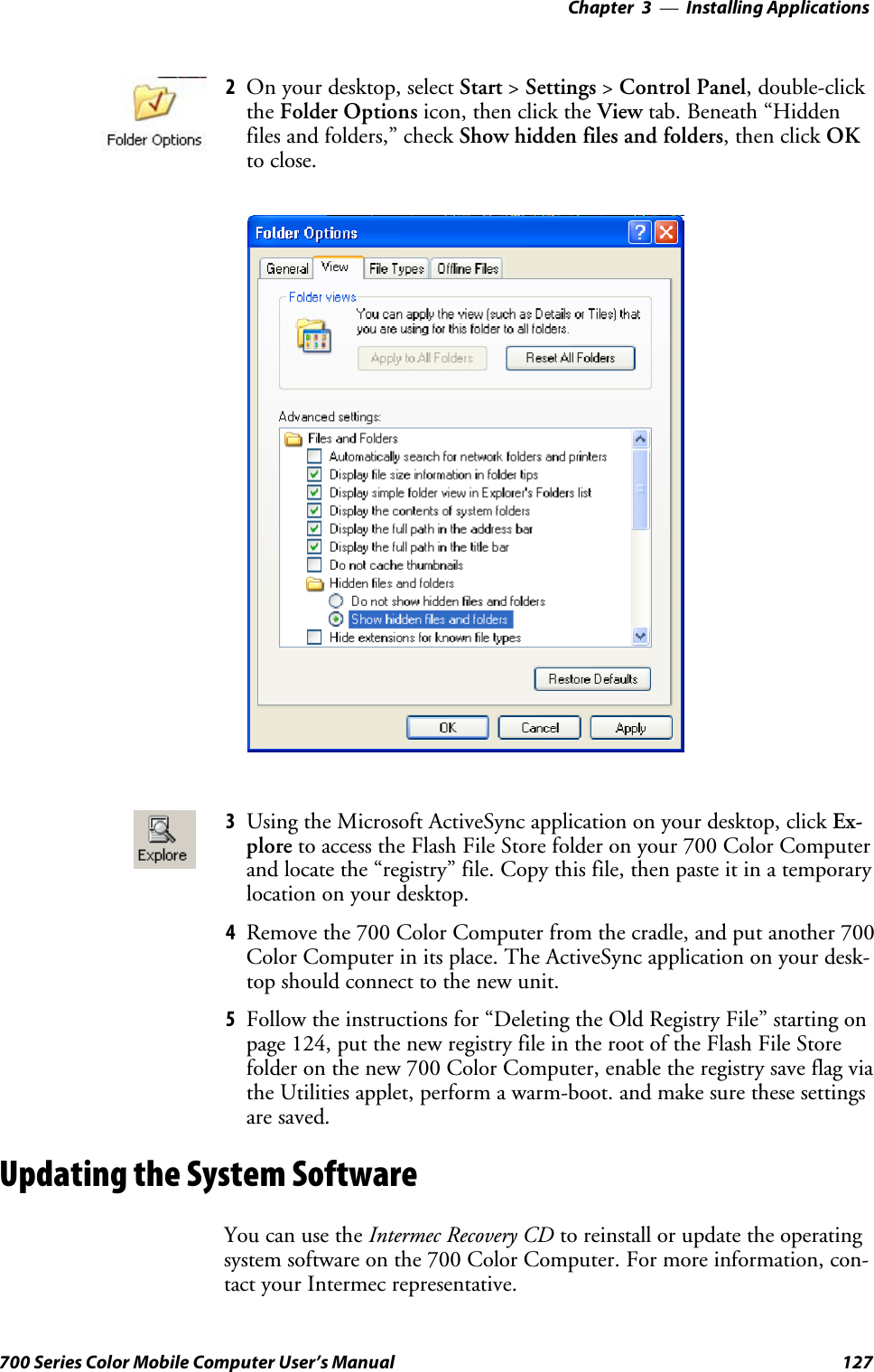 Installing Applications—Chapter 3127700 Series Color Mobile Computer User’s Manual2On your desktop, select Start &gt;Settings &gt;Control Panel,double-clickthe Folder Options icon, then click the View tab. Beneath “Hiddenfiles and folders,” check Show hidden files and folders,thenclickOKto close.3Using the Microsoft ActiveSync application on your desktop, click Ex-plore to access the Flash File Store folder on your 700 Color Computerand locate the “registry” file. Copy this file, then paste it in a temporarylocation on your desktop.4Remove the 700 Color Computer from the cradle, and put another 700Color Computer in its place. The ActiveSync application on your desk-top should connect to the new unit.5Follow the instructions for “Deleting the Old Registry File” starting onpage 124, put the new registry file in the root of the Flash File Storefolder on the new 700 Color Computer, enable the registry save flag viathe Utilities applet, perform a warm-boot. and make sure these settingsare saved.Updating the System SoftwareYou can use the Intermec Recovery CD to reinstall or update the operatingsystem software on the 700 Color Computer. For more information, con-tact your Intermec representative.