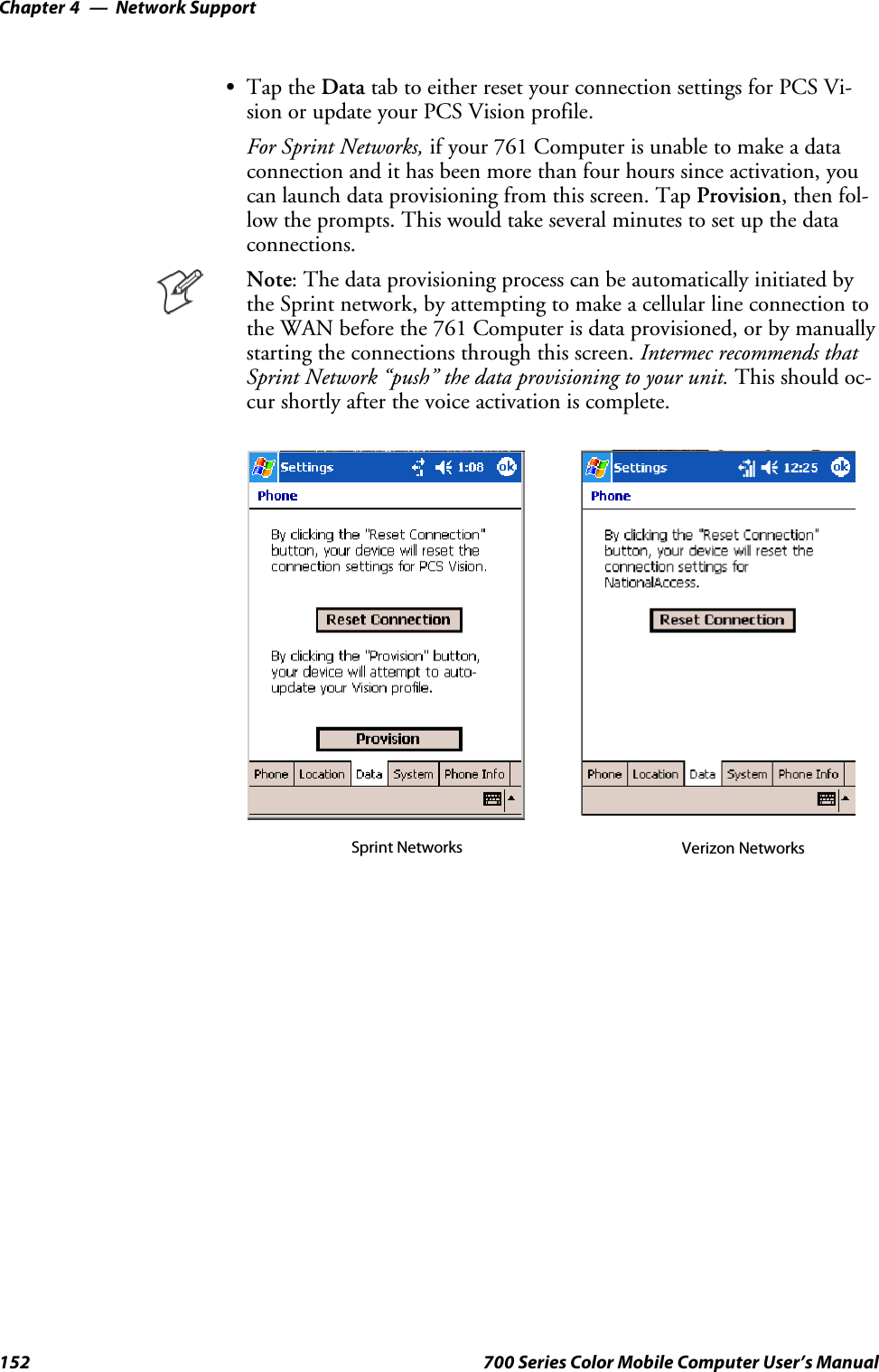 Network SupportChapter —4152 700 Series Color Mobile Computer User’s ManualSTap the Data tab to either reset your connection settings for PCS Vi-sion or update your PCS Vision profile.For Sprint Networks, if your 761 Computer is unable to make a dataconnection and it has been more than four hours since activation, youcan launch data provisioning from this screen. Tap Provision,thenfol-low the prompts. This would take several minutes to set up the dataconnections.Note: The data provisioning process can be automatically initiated bythe Sprint network, by attempting to make a cellular line connection tothe WAN before the 761 Computer is data provisioned, or by manuallystarting the connections through this screen. Intermec recommends thatSprint Network “push” the data provisioning to your unit. This should oc-cur shortly after the voice activation is complete.Sprint Networks Verizon Networks