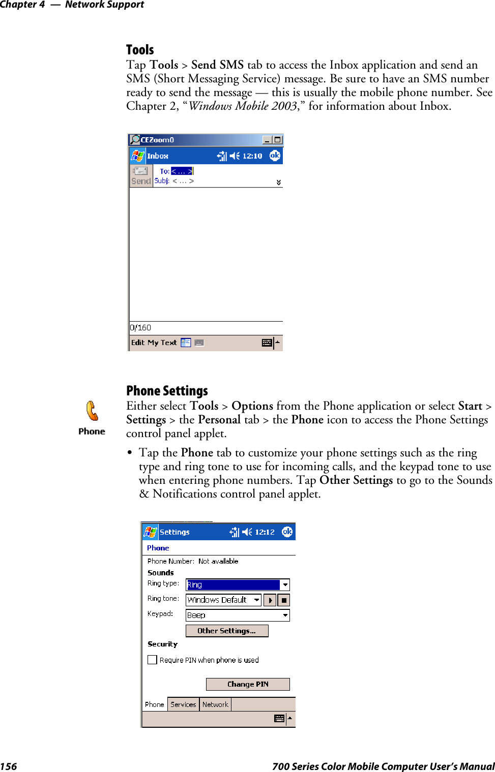 Network SupportChapter —4156 700 Series Color Mobile Computer User’s ManualToolsTap Tools &gt;Send SMS tab to access the Inbox application and send anSMS (Short Messaging Service) message. Be sure to have an SMS numberready to send the message — this is usually the mobile phone number. SeeChapter 2, “Windows Mobile 2003,” for information about Inbox.Phone SettingsEither select Tools &gt;Options from the Phone application or select Start &gt;Settings &gt;thePersonal tab&gt;thePhone icon to access the Phone Settingscontrol panel applet.STap the Phone tab to customize your phone settings such as the ringtype and ring tone to use for incoming calls, and the keypad tone to usewhen entering phone numbers. Tap Other Settings to go to the Sounds&amp; Notifications control panel applet.