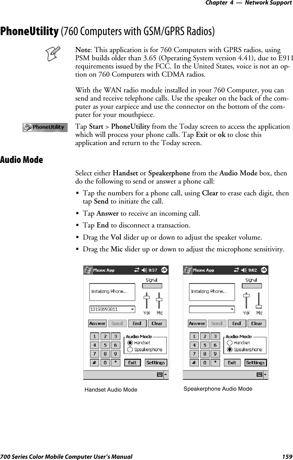 Network Support—Chapter 4159700 Series Color Mobile Computer User’s ManualPhoneUtility (760 Computers with GSM/GPRS Radios)Note: This application is for 760 Computers with GPRS radios, usingPSM builds older than 3.65 (Operating System version 4.41), due to E911requirements issued by the FCC. In the United States, voice is not an op-tion on 760 Computers with CDMA radios.With the WAN radio module installed in your 760 Computer, you cansend and receive telephone calls. Use the speaker on the back of the com-puter as your earpiece and use the connector on the bottom of the com-puter for your mouthpiece.Tap Start &gt;PhoneUtility from the Today screen to access the applicationwhich will process your phone calls. Tap Exit or ok to close thisapplication and return to the Today screen.Audio ModeSelect either Handset or Speakerphone from the Audio Mode box, thendo the following to send or answer a phone call:STap the numbers for a phone call, using Clear to erase each digit, thentap Send to initiate the call.STap Answer to receive an incoming call.STap End to disconnect a transaction.SDrag the Vol slider up or down to adjust the speaker volume.SDrag the Mic slider up or down to adjust the microphone sensitivity.Handset Audio Mode Speakerphone Audio Mode