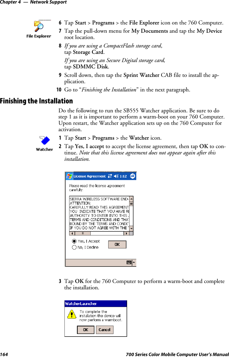 Network SupportChapter —4164 700 Series Color Mobile Computer User’s Manual6Tap Start &gt;Programs &gt;theFile Explorer icon on the 760 Computer.7Tap the pull-down menu for My Documents and tap the My Deviceroot location.8If you are using a CompactFlash storage card,tap Storage Card.If you are using an Secure Digital storage card,tap SDMMC Disk.9Scroll down, then tap the Sprint Watcher CAB file to install the ap-plication.10 Go to “Finishing the Installation” in the next paragraph.Finishing the InstallationDo the following to run the SB555 Watcher application. Be sure to dostep 1 as it is important to perform a warm-boot on your 760 Computer.Upon restart, the Watcher application sets up on the 760 Computer foractivation.1Tap Start &gt;Programs &gt;theWatcher icon.2Tap Yes, I accept to accept the license agreement, then tap OK to con-tinue. Note that this license agreement does not appear again after thisinstallation.3Tap OK for the 760 Computer to perform a warm-boot and completethe installation.