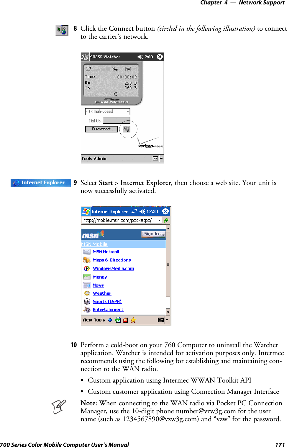 Network Support—Chapter 4171700 Series Color Mobile Computer User’s Manual8Click the Connect button (circled in the following illustration) to connectto the carrier’s network.9Select Start &gt;Internet Explorer, then choose a web site. Your unit isnow successfully activated.10 Perform a cold-boot on your 760 Computer to uninstall the Watcherapplication. Watcher is intended for activation purposes only. Intermecrecommends using the following for establishing and maintaining con-nection to the WAN radio.SCustom application using Intermec WWAN Toolkit APISCustom customer application using Connection Manager InterfaceNote: When connecting to the WAN radio via Pocket PC ConnectionManager, use the 10-digit phone number@vzw3g.com for the username (such as 1234567890@vzw3g.com) and “vzw” for the password.