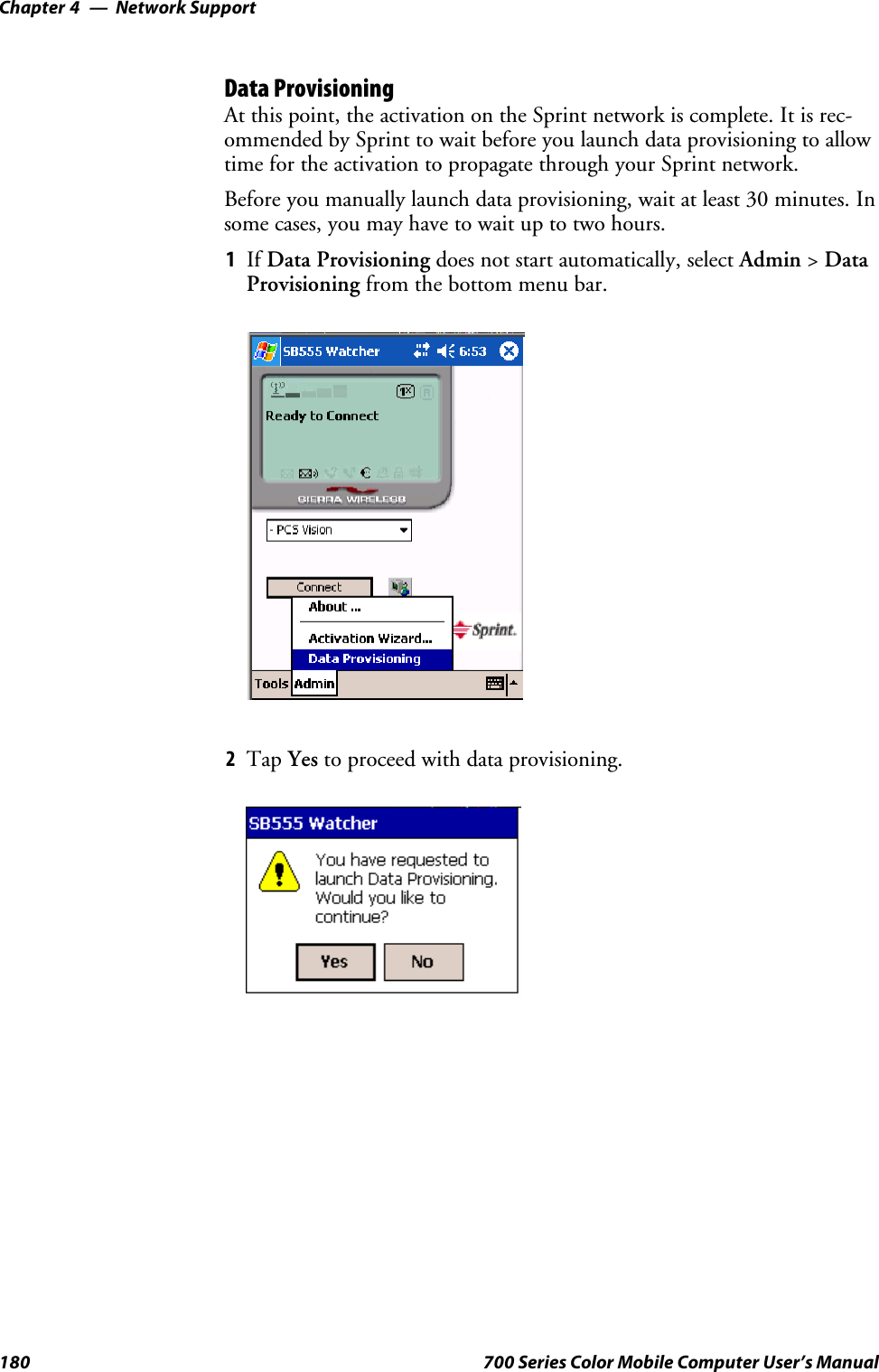 Network SupportChapter —4180 700 Series Color Mobile Computer User’s ManualData ProvisioningAt this point, the activation on the Sprint network is complete. It is rec-ommended by Sprint to wait before you launch data provisioning to allowtime for the activation to propagate through your Sprint network.Before you manually launch data provisioning, wait at least 30 minutes. Insome cases, you may have to wait up to two hours.1If Data Provisioning does not start automatically, select Admin &gt;DataProvisioning from the bottom menu bar.2Tap Yes to proceed with data provisioning.