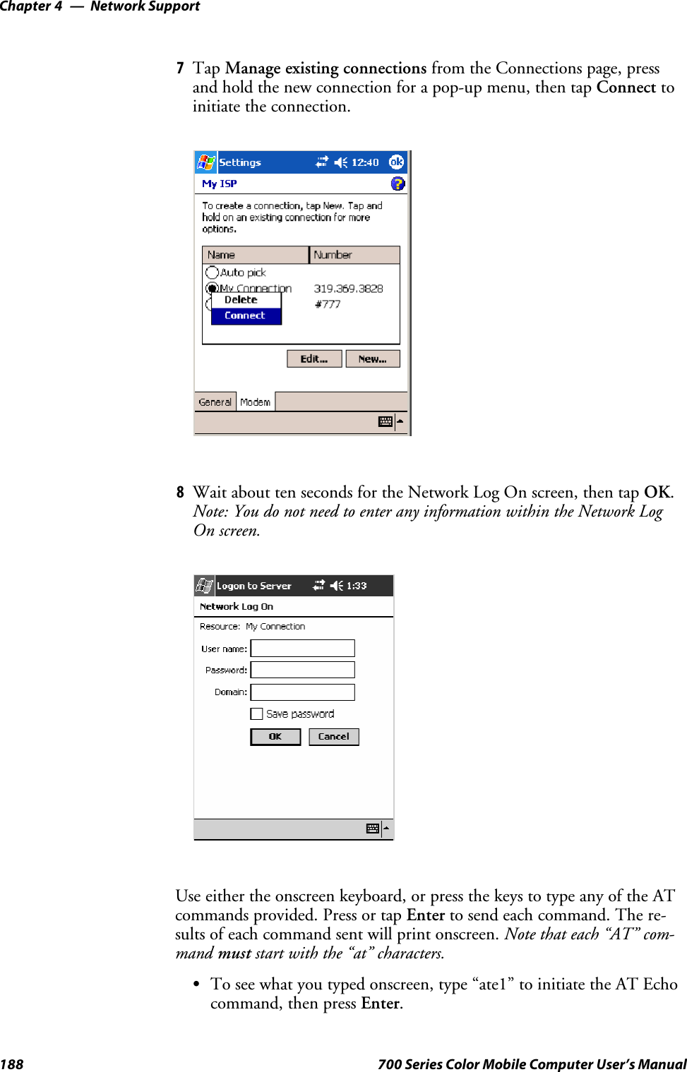 Network SupportChapter —4188 700 Series Color Mobile Computer User’s Manual7Tap Manage existing connections from the Connections page, pressand hold the new connection for a pop-up menu, then tap Connect toinitiate the connection.8Wait about ten seconds for the Network Log On screen, then tap OK.Note: You do not need to enter any information within the Network LogOn screen.Useeithertheonscreenkeyboard,orpressthekeystotypeanyoftheATcommands provided. Press or tap Enter to send each command. The re-sults of each command sent will print onscreen. Note that each “AT” com-mand must start with the “at” characters.STo see what you typed onscreen, type “ate1” to initiate the AT Echocommand, then press Enter.