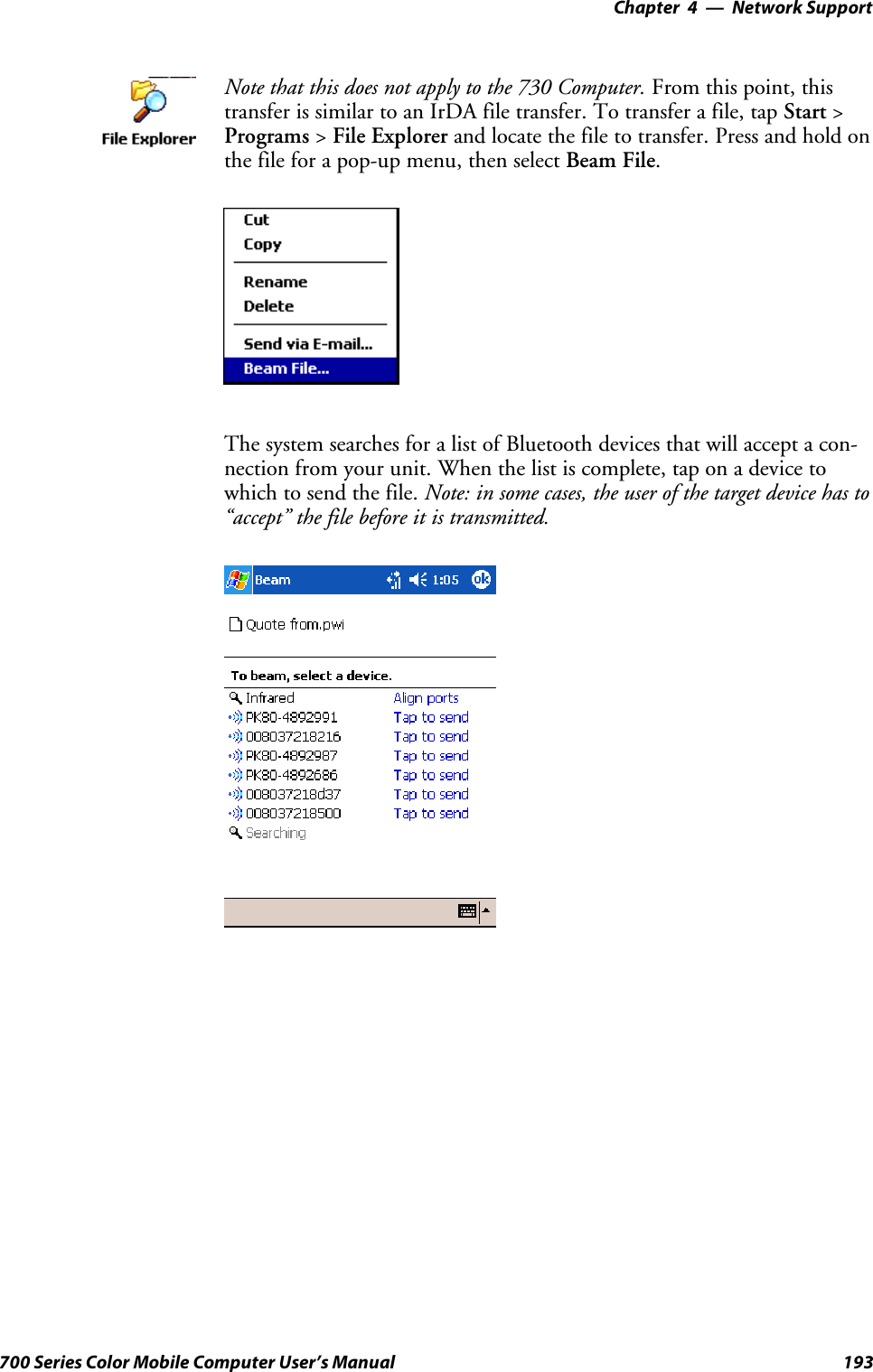 Network Support—Chapter 4193700 Series Color Mobile Computer User’s ManualNote that this does not apply to the 730 Computer. From this point, thistransfer is similar to an IrDA file transfer. To transfer a file, tap Start &gt;Programs &gt;File Explorer and locate the file to transfer. Press and hold onthefileforapop-upmenu,thenselectBeam File.The system searches for a list of Bluetooth devices that will accept a con-nection from your unit. When the list is complete, tap on a device towhich to send the file. Note: in some cases, the user of the target device has to“accept” the file before it is transmitted.