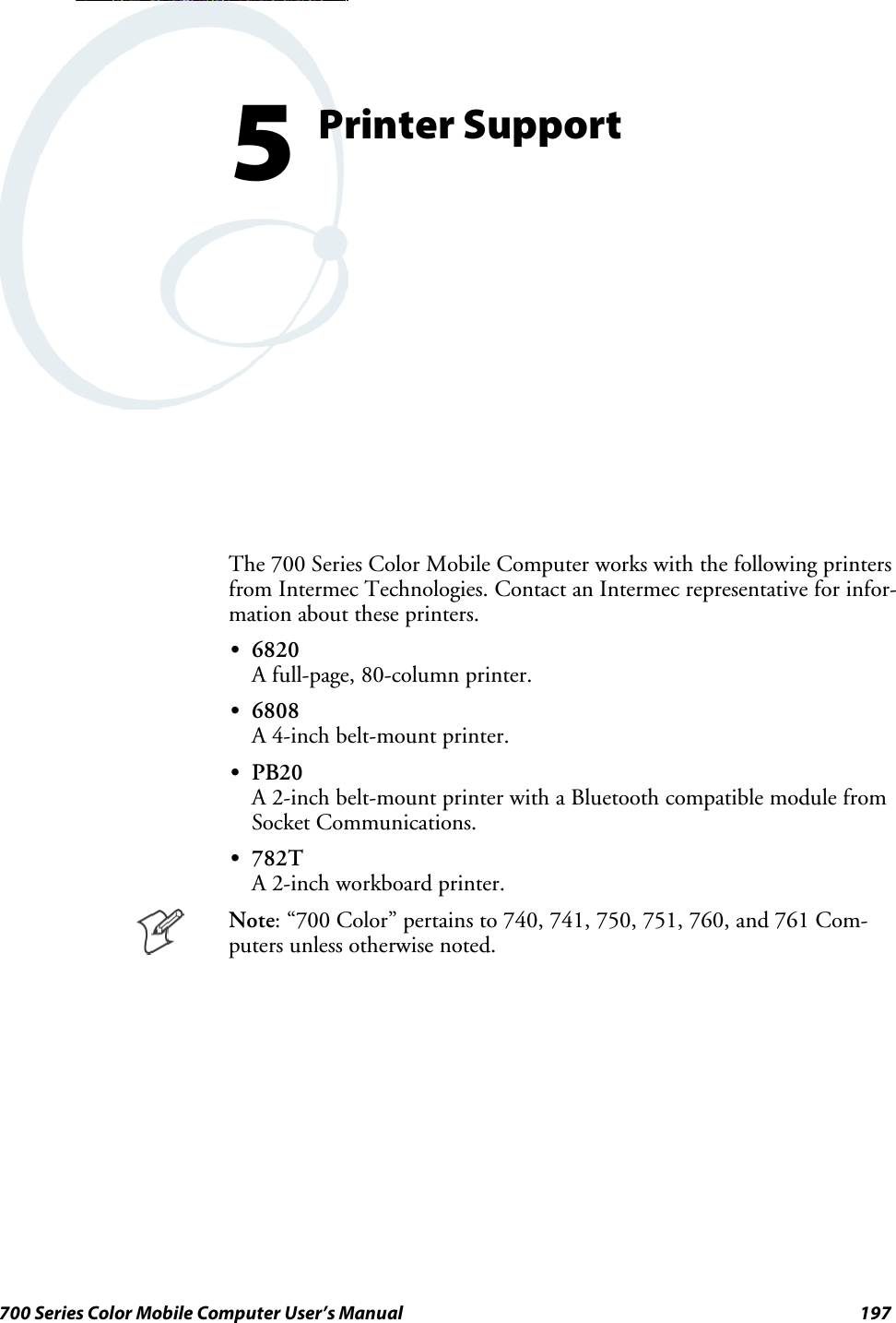 197700 Series Color Mobile Computer User’s ManualPrinter Support5The 700 Series Color Mobile Computer works with the following printersfrom Intermec Technologies. Contact an Intermec representative for infor-mation about these printers.S6820A full-page, 80-column printer.S6808A 4-inch belt-mount printer.SPB20A 2-inch belt-mount printer with a Bluetooth compatible module fromSocket Communications.S782TA 2-inch workboard printer.Note: “700 Color” pertains to 740, 741, 750, 751, 760, and 761 Com-puters unless otherwise noted.