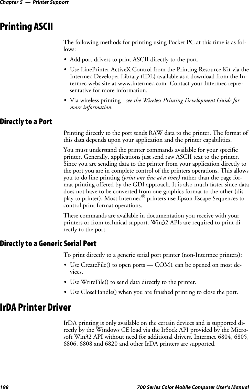 Printer SupportChapter —5198 700 Series Color Mobile Computer User’s ManualPrinting ASCIIThe following methods for printing using Pocket PC at this time is as fol-lows:SAdd port drivers to print ASCII directly to the port.SUse LinePrinter ActiveX Control from the Printing Resource Kit via theIntermec Developer Library (IDL) available as a download from the In-termec webs site at www.intermec.com.Contact your Intermec repre-sentative for more information.SVia wireless printing - see the Wireless Printing Development Guide formore information.Directly to a PortPrinting directly to the port sends RAW data to the printer. The format ofthis data depends upon your application and the printer capabilities.Youmustunderstandtheprintercommandsavailableforyourspecificprinter. Generally, applications just send raw ASCII text to the printer.Since you are sending data to the printer from your application directly tothe port you are in complete control of the printers operations. This allowsyoutodolineprinting(printonelineatatime)rather than the page for-mat printing offered by the GDI approach. It is also much faster since datadoes not have to be converted from one graphics format to the other (dis-play to printer). Most Intermec®printers use Epson Escape Sequences tocontrol print format operations.These commands are available in documentation you receive with yourprinters or from technical support. Win32 APIs are required to print di-rectly to the port.Directly to a Generic Serial PortTo print directly to a generic serial port printer (non-Intermec printers):SUse CreateFile() to open ports — COM1 can be opened on most de-vices.SUse WriteFile() to send data directly to the printer.SUse CloseHandle() when you are finished printing to close the port.IrDA Printer DriverIrDA printing is only available on the certain devices and is supported di-rectly by the Windows CE load via the IrSock API provided by the Micro-soft Win32 API without need for additional drivers. Intermec 6804, 6805,6806, 6808 and 6820 and other IrDA printers are supported.