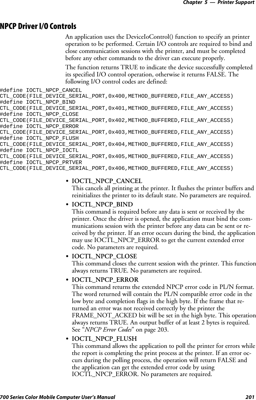 Printer Support—Chapter 5201700 Series Color Mobile Computer User’s ManualNPCP Driver I/O ControlsAn application uses the DeviceIoControl() function to specify an printeroperation to be performed. Certain I/O controls are required to bind andclose communication sessions with the printer, and must be completedbefore any other commands to the driver can execute properly.The function returns TRUE to indicate the device successfully completedits specified I/O control operation, otherwise it returns FALSE. Thefollowing I/O control codes are defined:#define IOCTL_NPCP_CANCELCTL_CODE(FILE_DEVICE_SERIAL_PORT,0x400,METHOD_BUFFERED,FILE_ANY_ACCESS)#define IOCTL_NPCP_BINDCTL_CODE(FILE_DEVICE_SERIAL_PORT,0x401,METHOD_BUFFERED,FILE_ANY_ACCESS)#define IOCTL_NPCP_CLOSECTL_CODE(FILE_DEVICE_SERIAL_PORT,0x402,METHOD_BUFFERED,FILE_ANY_ACCESS)#define IOCTL_NPCP_ERRORCTL_CODE(FILE_DEVICE_SERIAL_PORT,0x403,METHOD_BUFFERED,FILE_ANY_ACCESS)#define IOCTL_NPCP_FLUSHCTL_CODE(FILE_DEVICE_SERIAL_PORT,0x404,METHOD_BUFFERED,FILE_ANY_ACCESS)#define IOCTL_NPCP_IOCTLCTL_CODE(FILE_DEVICE_SERIAL_PORT,0x405,METHOD_BUFFERED,FILE_ANY_ACCESS)#define IOCTL_NPCP_PRTVERCTL_CODE(FILE_DEVICE_SERIAL_PORT,0x406,METHOD_BUFFERED,FILE_ANY_ACCESS)SIOCTL_NPCP_CANCELThis cancels all printing at the printer. It flushes the printer buffers andreinitializes the printer to its default state. No parameters are required.SIOCTL_NPCP_BINDThis command is required before any data is sent or received by theprinter. Once the driver is opened, the application must bind the com-munications session with the printer before any data can be sent or re-ceived by the printer. If an error occurs during the bind, the applicationmay use IOCTL_NPCP_ERROR to get the current extended errorcode. No parameters are required.SIOCTL_NPCP_CLOSEThis command closes the current session with the printer. This functionalways returns TRUE. No parameters are required.SIOCTL_NPCP_ERRORThis command returns the extended NPCP error code in PL/N format.The word returned will contain the PL/N compatible error code in thelow byte and completion flags in the high byte. If the frame that re-turned an error was not received correctly by the printer theFRAME_NOT_ACKED bit will be set in the high byte. This operationalways returns TRUE. An output buffer of at least 2 bytes is required.See “NPCP Error Codes” on page 203.SIOCTL_NPCP_FLUSHThis command allows the application to poll the printer for errors whilethe report is completing the print process at the printer. If an error oc-curs during the polling process, the operation will return FALSE andthe application can get the extended error code by usingIOCTL_NPCP_ERROR. No parameters are required.