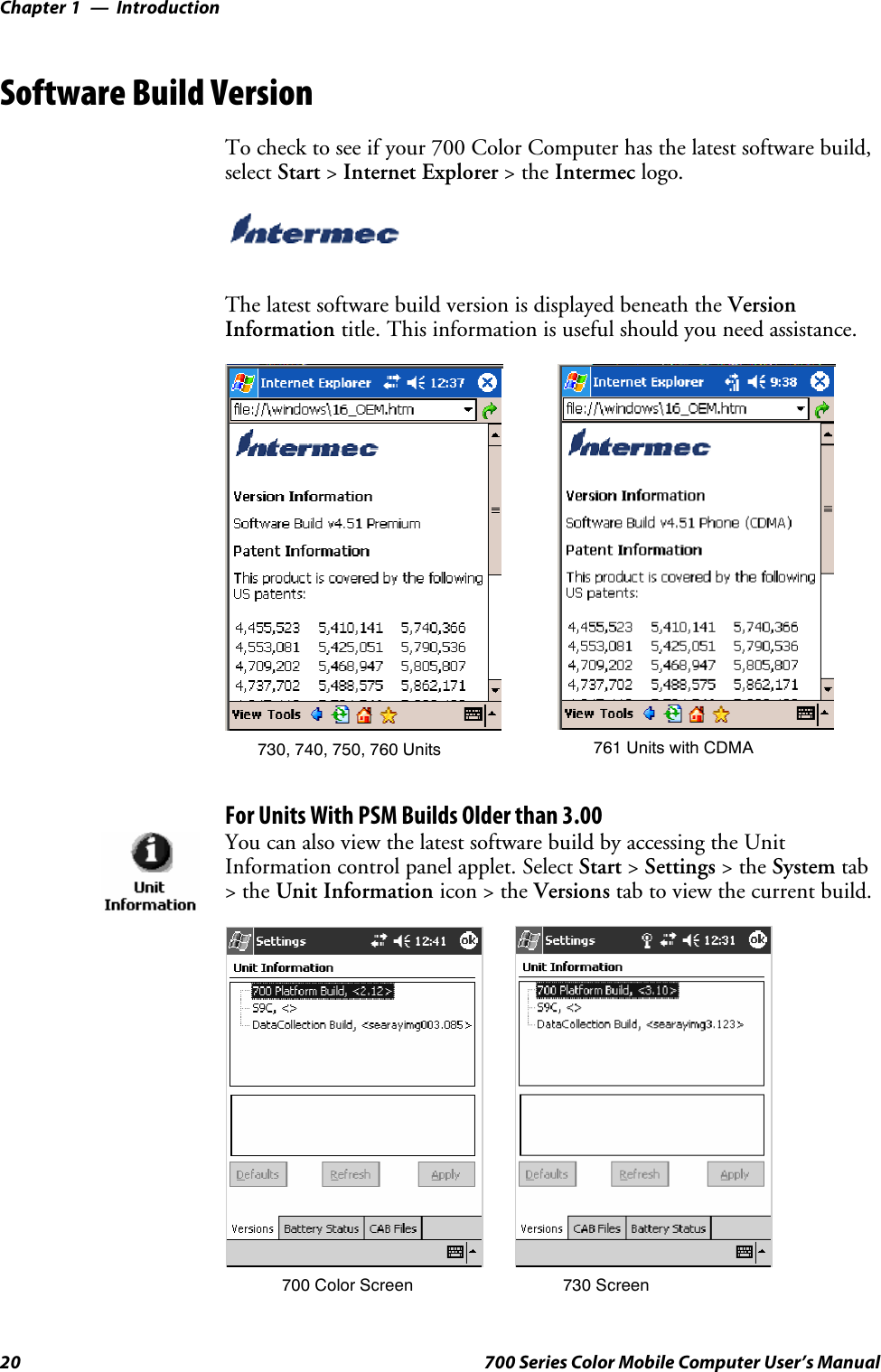 IntroductionChapter —120 700 Series Color Mobile Computer User’s ManualSoftware Build VersionTo check to see if your 700 Color Computer has the latest software build,select Start &gt;Internet Explorer &gt;theIntermec logo.The latest software build version is displayed beneath the VersionInformation title. This information is useful should you need assistance.730, 740, 750, 760 Units 761 Units with CDMAFor Units With PSM Builds Older than 3.00You can also view the latest software build by accessing the UnitInformation control panel applet. Select Start &gt;Settings &gt;theSystem tab&gt;theUnit Information icon &gt; the Versions tab to view the current build.700 Color Screen 730 Screen