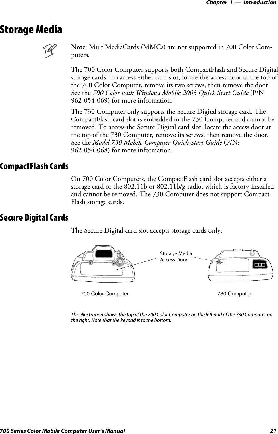 Introduction—Chapter 121700 Series Color Mobile Computer User’s ManualStorage MediaNote: MultiMediaCards (MMCs) are not supported in 700 Color Com-puters.The 700 Color Computer supports both CompactFlash and Secure Digitalstorage cards. To access either card slot, locate the access door at the top ofthe 700 Color Computer, remove its two screws, then remove the door.See the 700 Color with Windows Mobile 2003 Quick Start Guide (P/N:962-054-069) for more information.The 730 Computer only supports the Secure Digital storage card. TheCompactFlash card slot is embedded in the 730 Computer and cannot beremoved. To access the Secure Digital card slot, locate the access door atthe top of the 730 Computer, remove its screws, then remove the door.See the Model 730 Mobile Computer Quick Start Guide (P/N:962-054-068) for more information.CompactFlash CardsOn 700 Color Computers, the CompactFlash card slot accepts either astorage card or the 802.11b or 802.11b/g radio, which is factory-installedand cannot be removed. The 730 Computer does not support Compact-Flash storage cards.Secure Digital CardsThe Secure Digital card slot accepts storage cards only.Storage MediaAccess Door700 Color Computer 730 ComputerThis illustration shows the top of the 700 Color Computer on the left and of the 730 Computer onthe right. Note that the keypad is to the bottom.