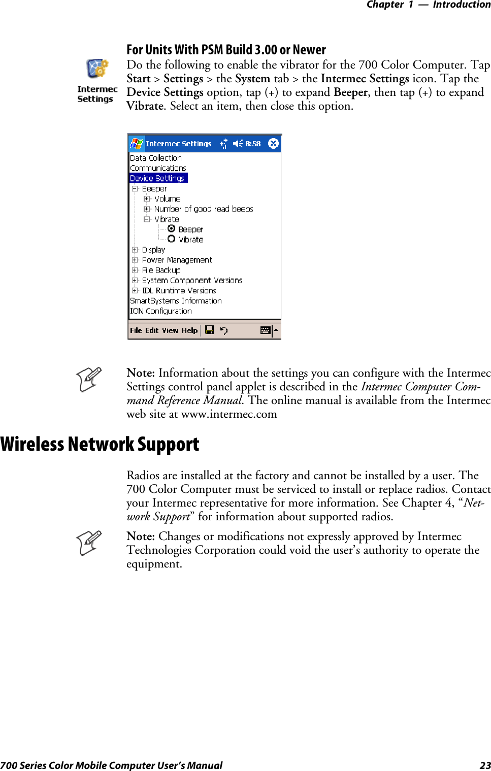 Introduction—Chapter 123700 Series Color Mobile Computer User’s ManualFor Units With PSM Build 3.00 or NewerDo the following to enable the vibrator for the 700 Color Computer. TapStart &gt;Settings &gt;theSystem tab&gt;theIntermec Settings icon. Tap theDevice Settings option, tap (+) to expand Beeper, then tap (+) to expandVibrate. Select an item, then close this option.Note: Information about the settings you can configure with the IntermecSettings control panel applet is described in the Intermec Computer Com-mand Reference Manual. The online manual is available from the Intermecweb site at www.intermec.comWireless Network SupportRadios are installed at the factory and cannot be installed by a user. The700 Color Computer must be serviced to install or replace radios. Contactyour Intermec representative for more information. See Chapter 4, “Net-work Support” for information about supported radios.Note: Changes or modifications not expressly approved by IntermecTechnologies Corporation could void the user’s authority to operate theequipment.